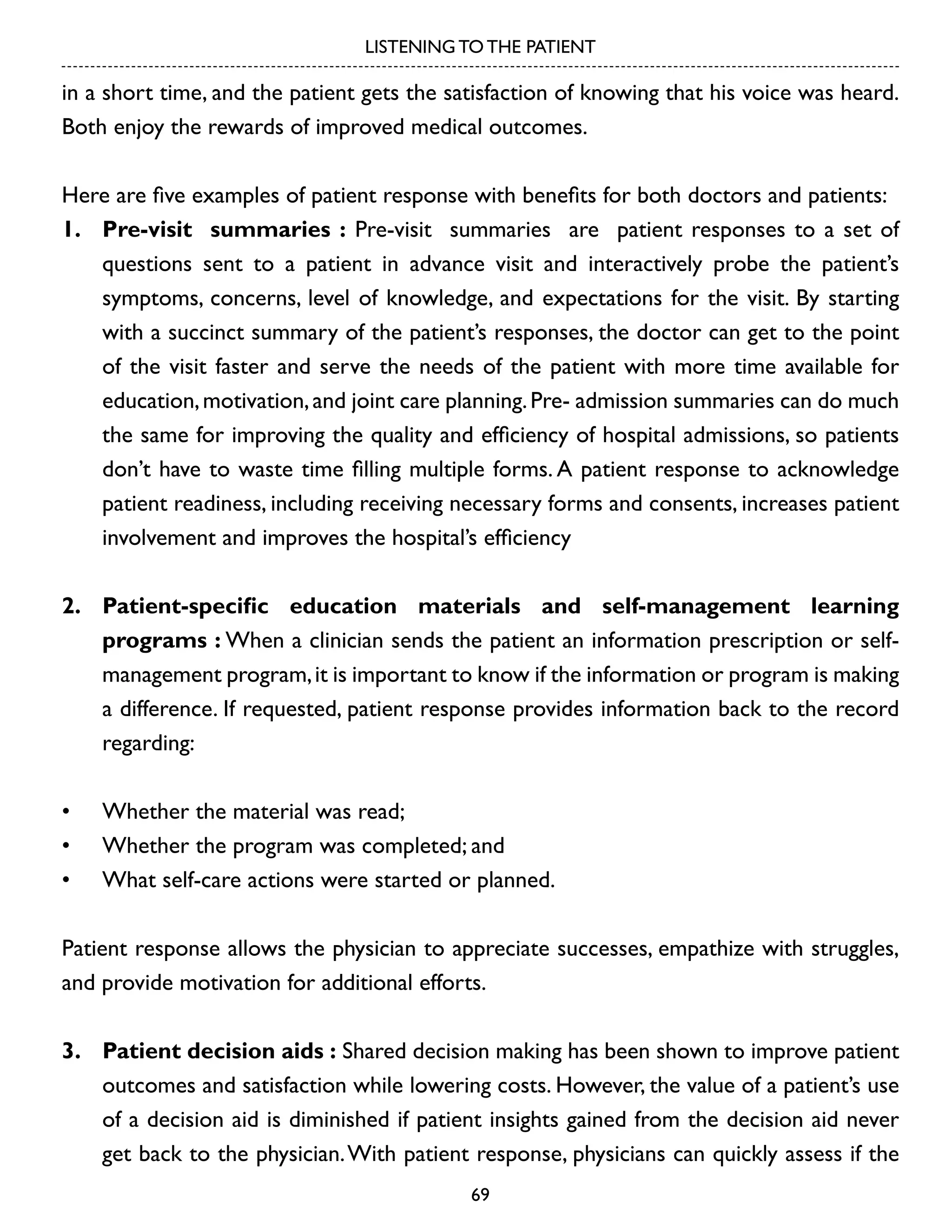 LISTENING TO THE PATIENT

in a short time, and the patient gets the satisfaction of knowing that his voice was heard.
Both enjoy the rewards of improved medical outcomes.
Here are five examples of patient response with benefits for both doctors and patients:
1.	 Pre-visit summaries : Pre-visit summaries are patient responses to a set of
questions sent to a patient in advance visit and interactively probe the patient’s
symptoms, concerns, level of knowledge, and expectations for the visit. By starting
with a succinct summary of the patient’s responses, the doctor can get to the point
of the visit faster and serve the needs of the patient with more time available for
education, motivation, and joint care planning. Pre- admission summaries can do much
the same for improving the quality and efficiency of hospital admissions, so patients
don’t have to waste time filling multiple forms. A patient response to acknowledge
patient readiness, including receiving necessary forms and consents, increases patient
involvement and improves the hospital’s efficiency
2.	 Patient-specific education materials and self-management learning
programs : When a clinician sends the patient an information prescription or selfmanagement program, it is important to know if the information or program is making
a difference. If requested, patient response provides information back to the record
regarding:
•	
•	
•	

Whether the material was read;
Whether the program was completed; and
What self-care actions were started or planned.

Patient response allows the physician to appreciate successes, empathize with struggles,
and provide motivation for additional efforts.
3.	 Patient decision aids : Shared decision making has been shown to improve patient
outcomes and satisfaction while lowering costs. However, the value of a patient’s use
of a decision aid is diminished if patient insights gained from the decision aid never
get back to the physician. With patient response, physicians can quickly assess if the
69

 