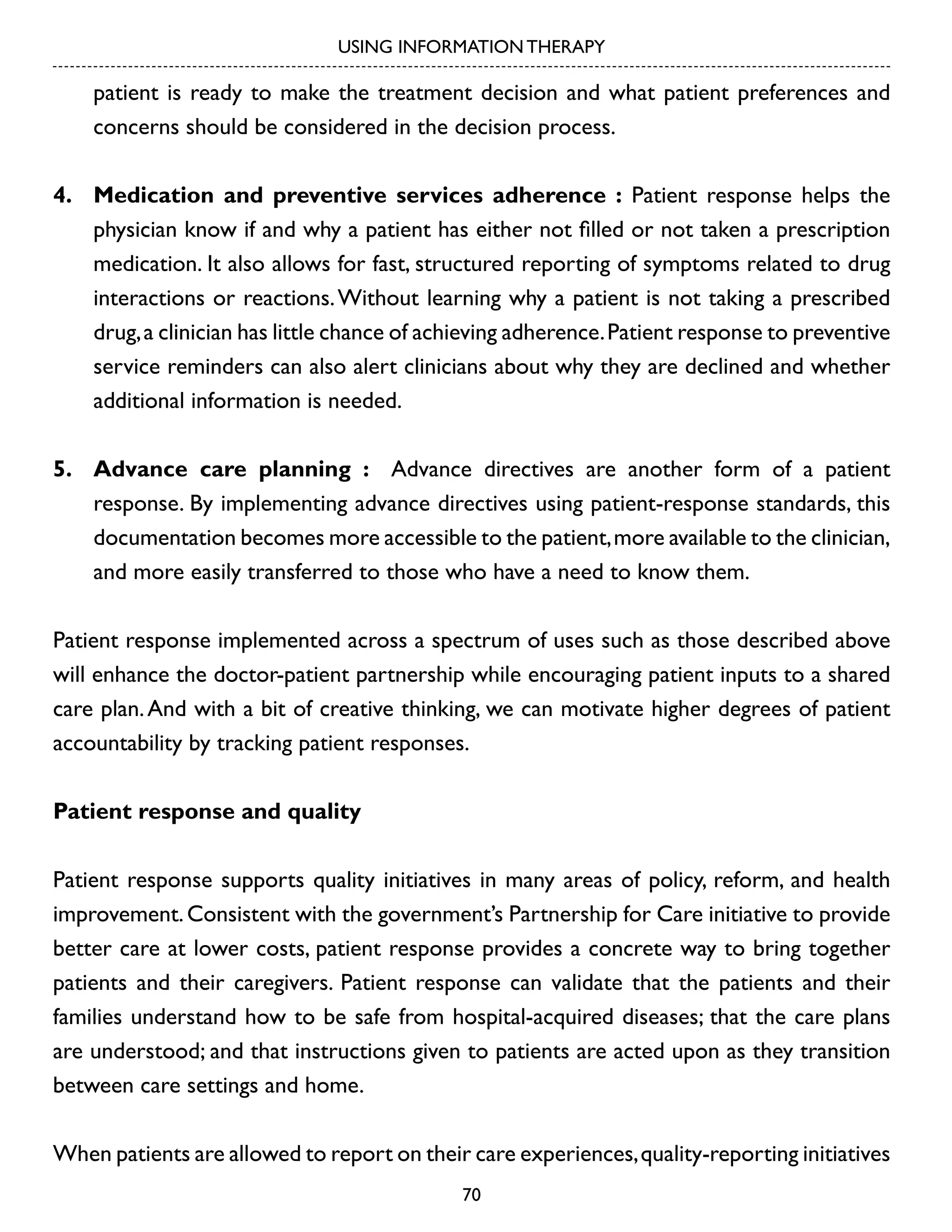 USING INFORMATION THERAPY

patient is ready to make the treatment decision and what patient preferences and
concerns should be considered in the decision process.
4.	 Medication and preventive services adherence : Patient response helps the
physician know if and why a patient has either not filled or not taken a prescription
medication. It also allows for fast, structured reporting of symptoms related to drug
interactions or reactions. Without learning why a patient is not taking a prescribed
drug, a clinician has little chance of achieving adherence. Patient response to preventive
service reminders can also alert clinicians about why they are declined and whether
additional information is needed.
5.	 Advance care planning : Advance directives are another form of a patient
response. By implementing advance directives using patient-response standards, this
documentation becomes more accessible to the patient, more available to the clinician,
and more easily transferred to those who have a need to know them.
Patient response implemented across a spectrum of uses such as those described above
will enhance the doctor-patient partnership while encouraging patient inputs to a shared
care plan. And with a bit of creative thinking, we can motivate higher degrees of patient
accountability by tracking patient responses.
Patient response and quality
Patient response supports quality initiatives in many areas of policy, reform, and health
improvement. Consistent with the government’s Partnership for Care initiative to provide
better care at lower costs, patient response provides a concrete way to bring together
patients and their caregivers. Patient response can validate that the patients and their
families understand how to be safe from hospital-acquired diseases; that the care plans
are understood; and that instructions given to patients are acted upon as they transition
between care settings and home.
When patients are allowed to report on their care experiences, quality-reporting initiatives
70

 