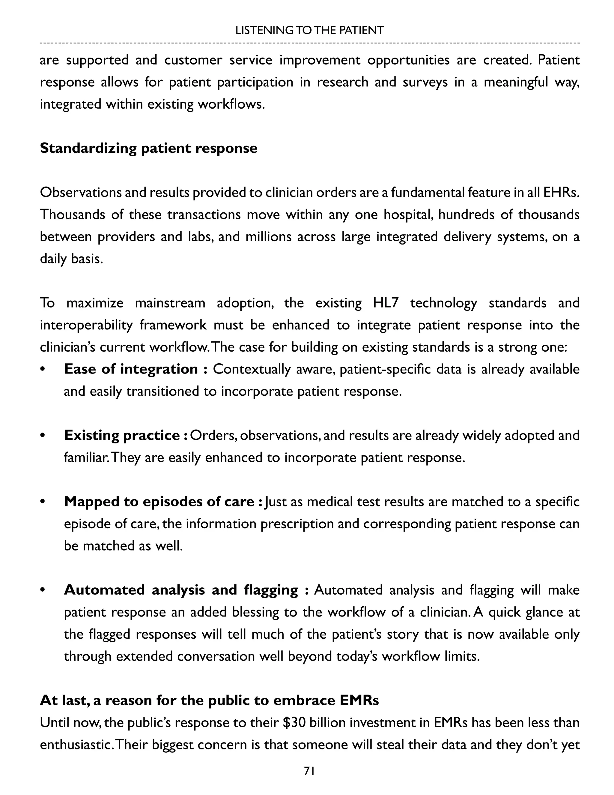 LISTENING TO THE PATIENT

are supported and customer service improvement opportunities are created. Patient
response allows for patient participation in research and surveys in a meaningful way,
integrated within existing workflows.
Standardizing patient response
Observations and results provided to clinician orders are a fundamental feature in all EHRs.
Thousands of these transactions move within any one hospital, hundreds of thousands
between providers and labs, and millions across large integrated delivery systems, on a
daily basis.
To maximize mainstream adoption, the existing HL7 technology standards and
interoperability framework must be enhanced to integrate patient response into the
clinician’s current workflow. The case for building on existing standards is a strong one:
•	 Ease of integration : Contextually aware, patient-specific data is already available
and easily transitioned to incorporate patient response.
•	 Existing practice : Orders, observations, and results are already widely adopted and
familiar. They are easily enhanced to incorporate patient response.
•	 Mapped to episodes of care : Just as medical test results are matched to a specific
episode of care, the information prescription and corresponding patient response can
be matched as well.
•	 Automated analysis and flagging : Automated analysis and flagging will make
patient response an added blessing to the workflow of a clinician. A quick glance at
the flagged responses will tell much of the patient’s story that is now available only
through extended conversation well beyond today’s workflow limits.
At last, a reason for the public to embrace EMRs
Until now, the public’s response to their $30 billion investment in EMRs has been less than
enthusiastic. Their biggest concern is that someone will steal their data and they don’t yet
71

 