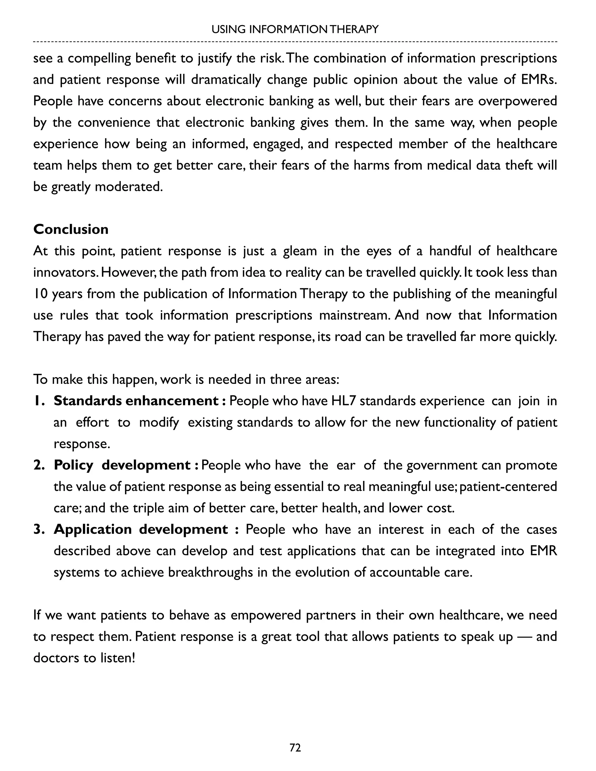 USING INFORMATION THERAPY

see a compelling benefit to justify the risk. The combination of information prescriptions
and patient response will dramatically change public opinion about the value of EMRs.
People have concerns about electronic banking as well, but their fears are overpowered
by the convenience that electronic banking gives them. In the same way, when people
experience how being an informed, engaged, and respected member of the healthcare
team helps them to get better care, their fears of the harms from medical data theft will
be greatly moderated.
Conclusion
At this point, patient response is just a gleam in the eyes of a handful of healthcare
innovators. However, the path from idea to reality can be travelled quickly. It took less than
10 years from the publication of Information Therapy to the publishing of the meaningful
use rules that took information prescriptions mainstream. And now that Information
Therapy has paved the way for patient response, its road can be travelled far more quickly.
To make this happen, work is needed in three areas:
1.	 Standards enhancement : People who have HL7 standards experience can join in
an effort to modify existing standards to allow for the new functionality of patient
response.
2.	 Policy development : People who have the ear of the government can promote
the value of patient response as being essential to real meaningful use; patient-centered
care; and the triple aim of better care, better health, and lower cost.
3.	 Application development : People who have an interest in each of the cases
described above can develop and test applications that can be integrated into EMR
systems to achieve breakthroughs in the evolution of accountable care.
If we want patients to behave as empowered partners in their own healthcare, we need
to respect them. Patient response is a great tool that allows patients to speak up — and
doctors to listen!

72

 