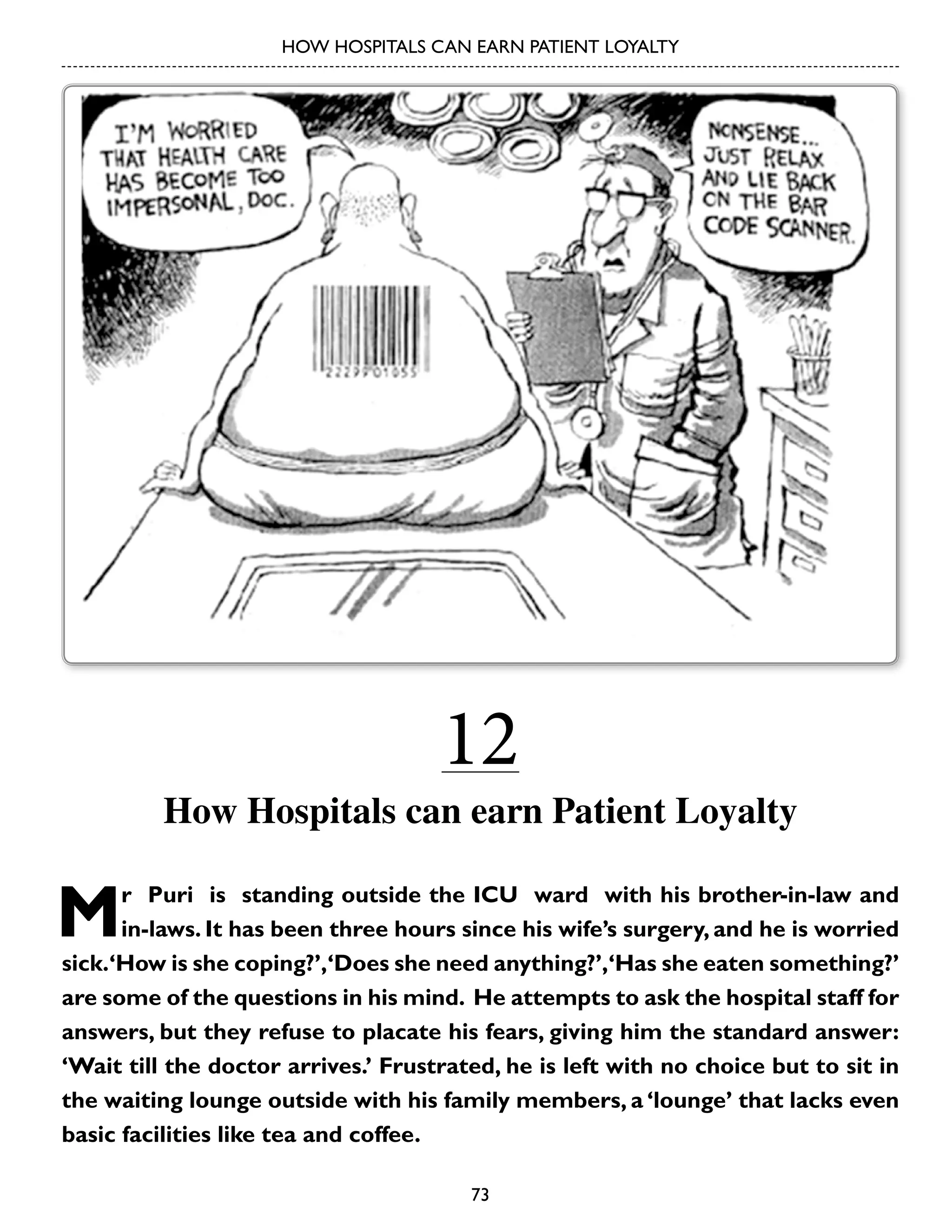 HOW HOSPITALS CAN EARN PATIENT LOYALTY

12

How Hospitals can earn Patient Loyalty

M

r Puri is standing outside the ICU ward with his brother-in-law and
in-laws. It has been three hours since his wife’s surgery, and he is worried
sick.‘How is she coping?’,‘Does she need anything?’,‘Has she eaten something?’
are some of the questions in his mind. He attempts to ask the hospital staff for
answers, but they refuse to placate his fears, giving him the standard answer:
‘Wait till the doctor arrives.’ Frustrated, he is left with no choice but to sit in
the waiting lounge outside with his family members, a ‘lounge’ that lacks even
basic facilities like tea and coffee.
73

 