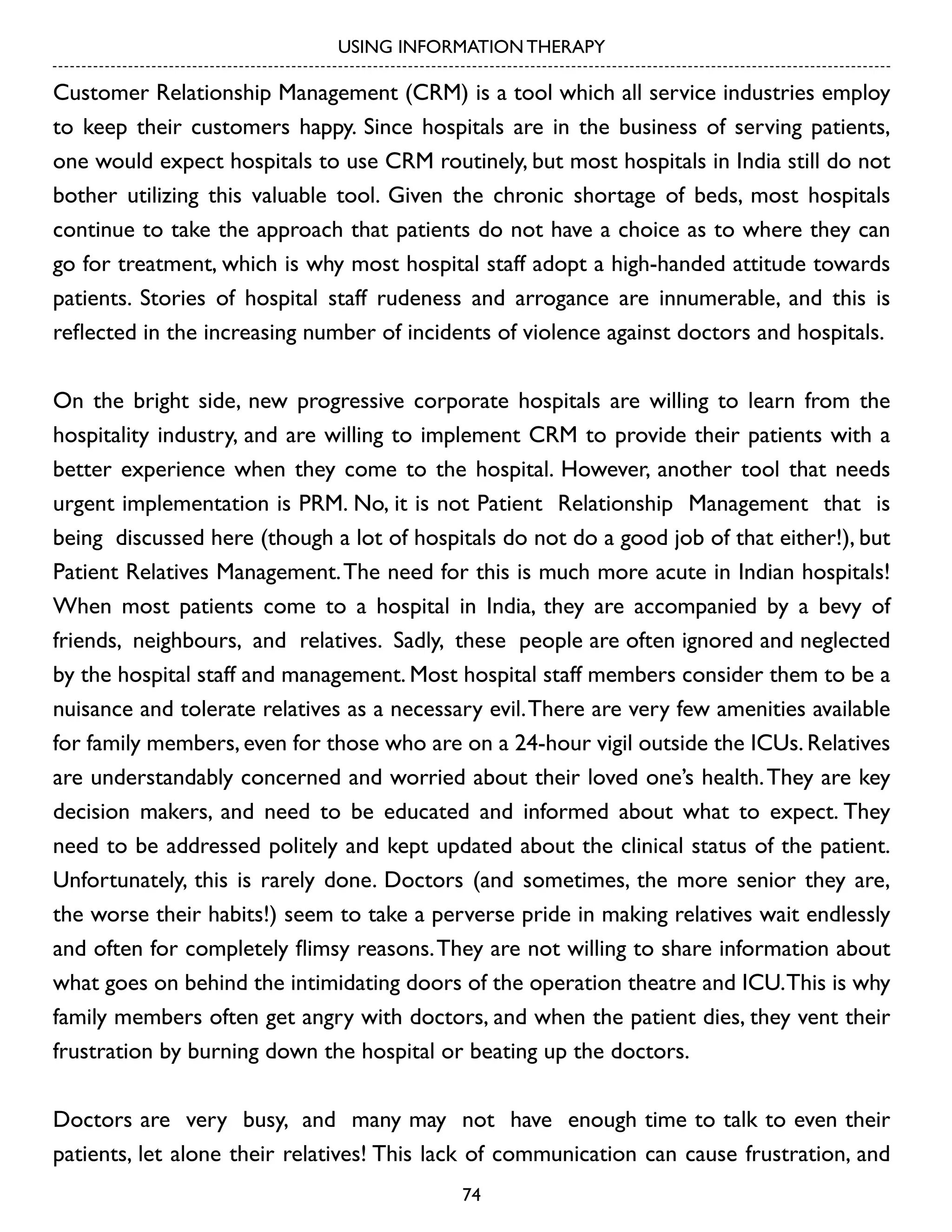 USING INFORMATION THERAPY

Customer Relationship Management (CRM) is a tool which all service industries employ
to keep their customers happy. Since hospitals are in the business of serving patients,
one would expect hospitals to use CRM routinely, but most hospitals in India still do not
bother utilizing this valuable tool. Given the chronic shortage of beds, most hospitals
continue to take the approach that patients do not have a choice as to where they can
go for treatment, which is why most hospital staff adopt a high-handed attitude towards
patients. Stories of hospital staff rudeness and arrogance are innumerable, and this is
reflected in the increasing number of incidents of violence against doctors and hospitals.
On the bright side, new progressive corporate hospitals are willing to learn from the
hospitality industry, and are willing to implement CRM to provide their patients with a
better experience when they come to the hospital. However, another tool that needs
urgent implementation is PRM. No, it is not Patient Relationship Management that is
being discussed here (though a lot of hospitals do not do a good job of that either!), but
Patient Relatives Management. The need for this is much more acute in Indian hospitals!
When most patients come to a hospital in India, they are accompanied by a bevy of
friends, neighbours, and relatives. Sadly, these people are often ignored and neglected
by the hospital staff and management. Most hospital staff members consider them to be a
nuisance and tolerate relatives as a necessary evil. There are very few amenities available
for family members, even for those who are on a 24-hour vigil outside the ICUs. Relatives
are understandably concerned and worried about their loved one’s health. They are key
decision makers, and need to be educated and informed about what to expect. They
need to be addressed politely and kept updated about the clinical status of the patient.
Unfortunately, this is rarely done. Doctors (and sometimes, the more senior they are,
the worse their habits!) seem to take a perverse pride in making relatives wait endlessly
and often for completely flimsy reasons. They are not willing to share information about
what goes on behind the intimidating doors of the operation theatre and ICU. This is why
family members often get angry with doctors, and when the patient dies, they vent their
frustration by burning down the hospital or beating up the doctors.
Doctors are very busy, and many may not have enough time to talk to even their
patients, let alone their relatives! This lack of communication can cause frustration, and
74

 