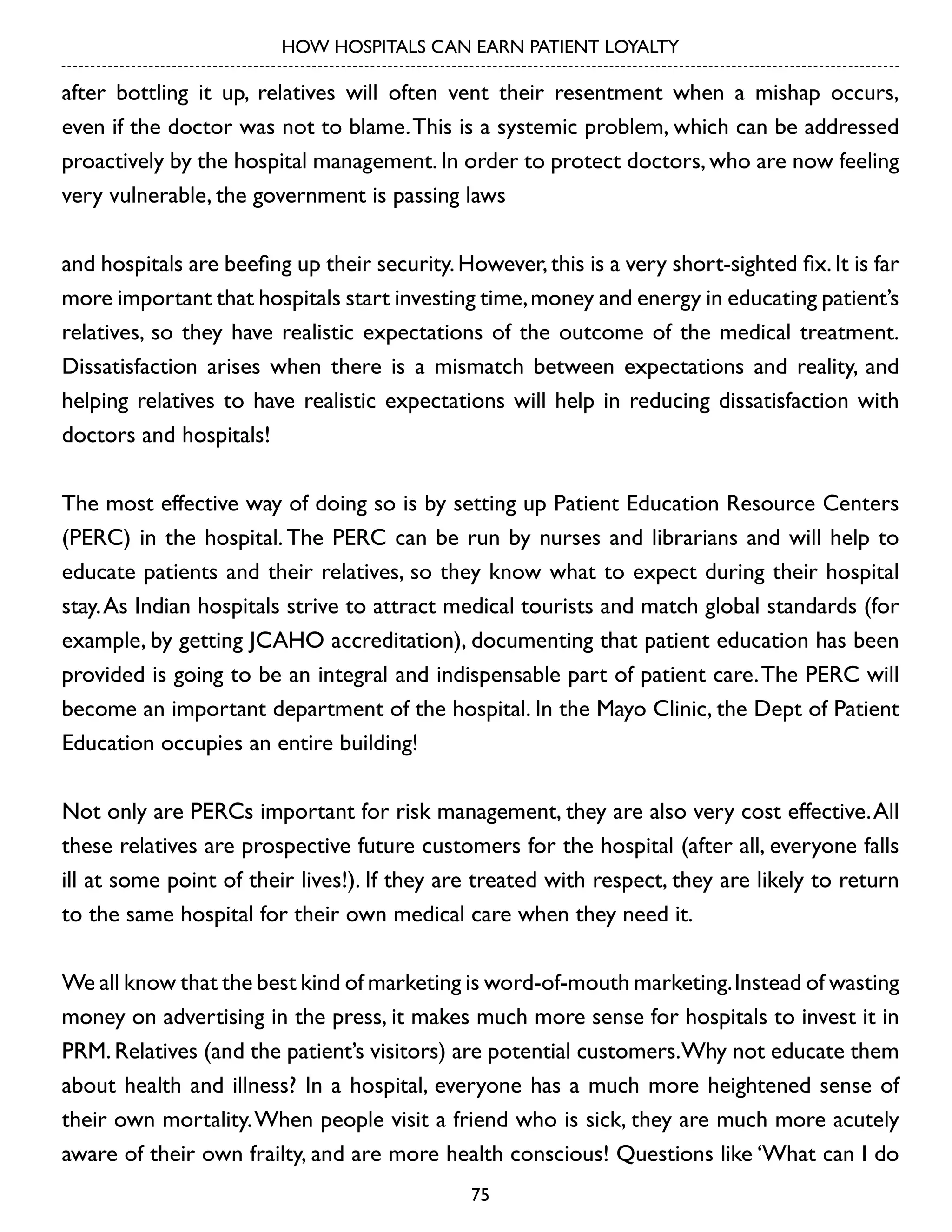 HOW HOSPITALS CAN EARN PATIENT LOYALTY

after bottling it up, relatives will often vent their resentment when a mishap occurs,
even if the doctor was not to blame. This is a systemic problem, which can be addressed
proactively by the hospital management. In order to protect doctors, who are now feeling
very vulnerable, the government is passing laws
and hospitals are beefing up their security. However, this is a very short-sighted fix. It is far
more important that hospitals start investing time, money and energy in educating patient’s
relatives, so they have realistic expectations of the outcome of the medical treatment.
Dissatisfaction arises when there is a mismatch between expectations and reality, and
helping relatives to have realistic expectations will help in reducing dissatisfaction with
doctors and hospitals!
The most effective way of doing so is by setting up Patient Education Resource Centers
(PERC) in the hospital. The PERC can be run by nurses and librarians and will help to
educate patients and their relatives, so they know what to expect during their hospital
stay. As Indian hospitals strive to attract medical tourists and match global standards (for
example, by getting JCAHO accreditation), documenting that patient education has been
provided is going to be an integral and indispensable part of patient care. The PERC will
become an important department of the hospital. In the Mayo Clinic, the Dept of Patient
Education occupies an entire building!
Not only are PERCs important for risk management, they are also very cost effective. All
these relatives are prospective future customers for the hospital (after all, everyone falls
ill at some point of their lives!). If they are treated with respect, they are likely to return
to the same hospital for their own medical care when they need it.
We all know that the best kind of marketing is word-of-mouth marketing. Instead of wasting
money on advertising in the press, it makes much more sense for hospitals to invest it in
PRM. Relatives (and the patient’s visitors) are potential customers.Why not educate them
about health and illness? In a hospital, everyone has a much more heightened sense of
their own mortality. When people visit a friend who is sick, they are much more acutely
aware of their own frailty, and are more health conscious! Questions like ‘What can I do
75

 