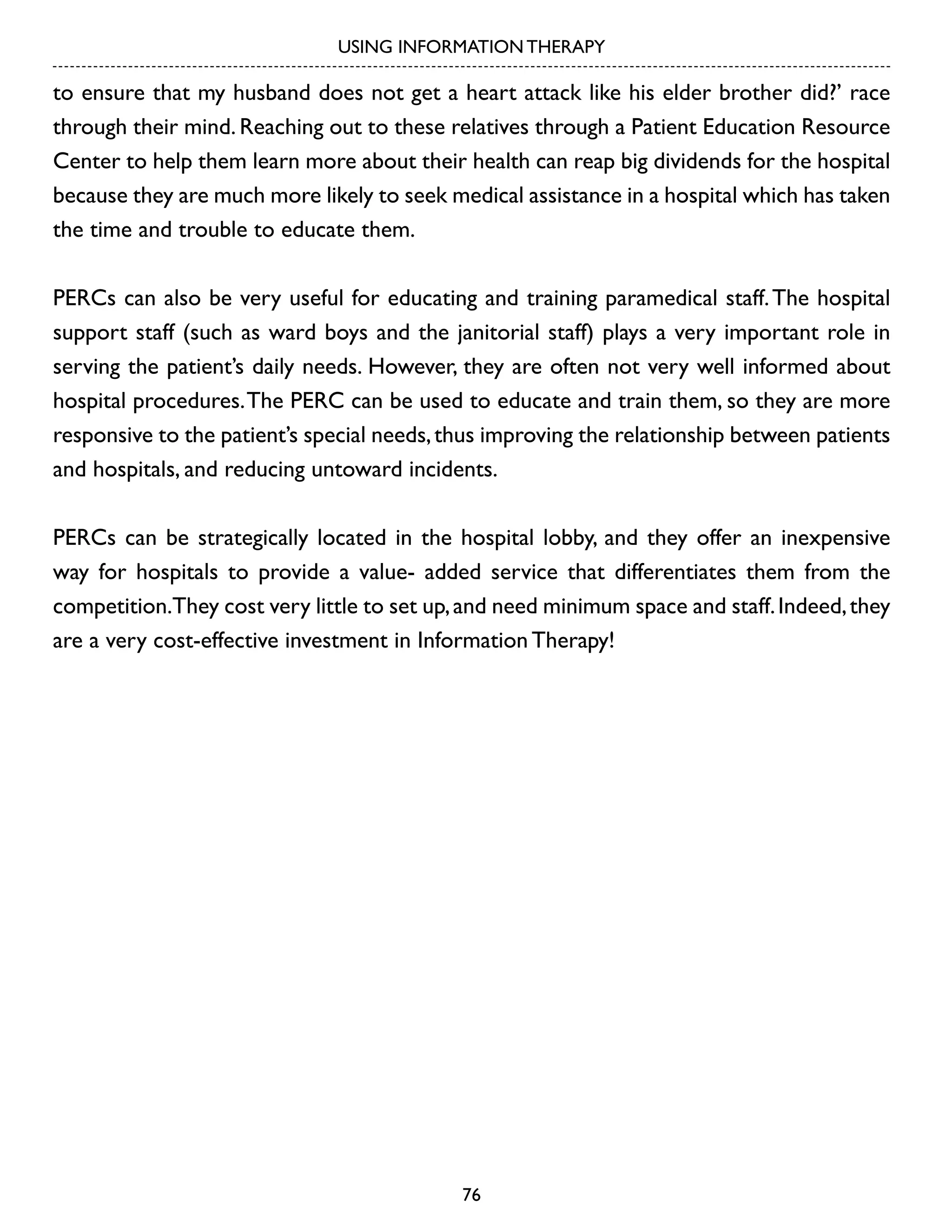 USING INFORMATION THERAPY

to ensure that my husband does not get a heart attack like his elder brother did?’ race
through their mind. Reaching out to these relatives through a Patient Education Resource
Center to help them learn more about their health can reap big dividends for the hospital
because they are much more likely to seek medical assistance in a hospital which has taken
the time and trouble to educate them.
PERCs can also be very useful for educating and training paramedical staff. The hospital
support staff (such as ward boys and the janitorial staff) plays a very important role in
serving the patient’s daily needs. However, they are often not very well informed about
hospital procedures. The PERC can be used to educate and train them, so they are more
responsive to the patient’s special needs, thus improving the relationship between patients
and hospitals, and reducing untoward incidents.
PERCs can be strategically located in the hospital lobby, and they offer an inexpensive
way for hospitals to provide a value- added service that differentiates them from the
competition.They cost very little to set up, and need minimum space and staff. Indeed, they
are a very cost-effective investment in Information Therapy!

76

 