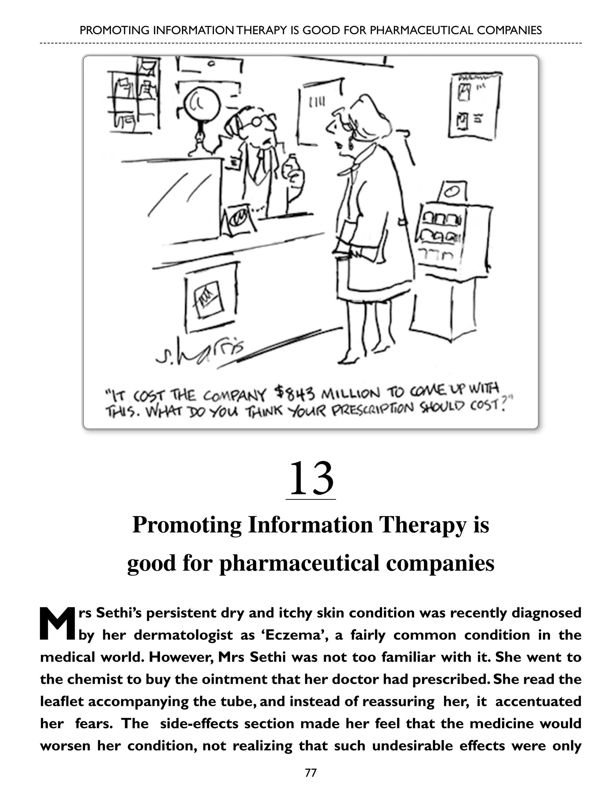 PROMOTING INFORMATION THERAPY IS GOOD FOR PHARMACEUTICAL COMPANIES

13

Promoting Information Therapy is
good for pharmaceutical companies

M

rs Sethi’s persistent dry and itchy skin condition was recently diagnosed
by her dermatologist as ‘Eczema’, a fairly common condition in the
medical world. However, Mrs Sethi was not too familiar with it. She went to
the chemist to buy the ointment that her doctor had prescribed. She read the
leaflet accompanying the tube, and instead of reassuring her, it accentuated
her fears. The side-effects section made her feel that the medicine would
worsen her condition, not realizing that such undesirable effects were only
77

 