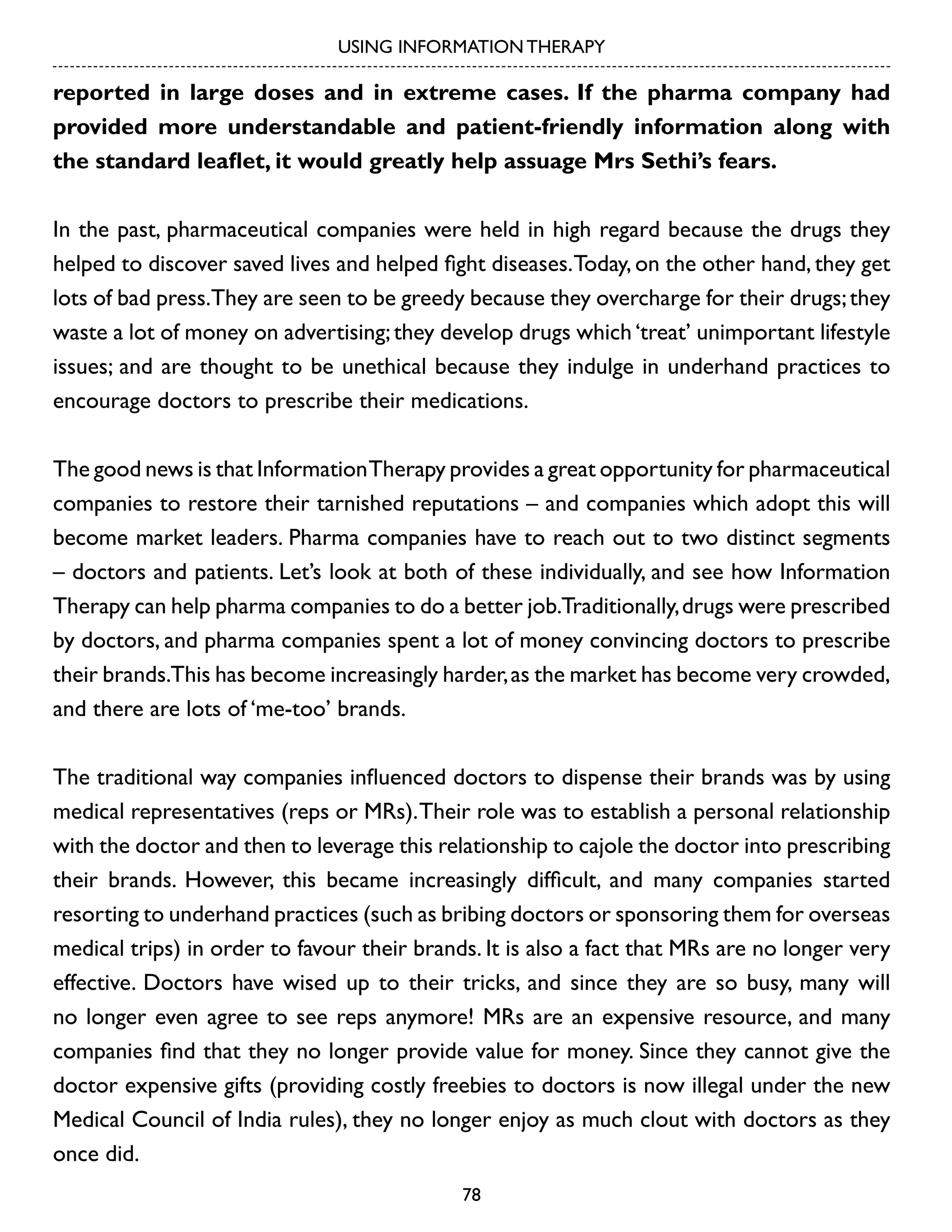 USING INFORMATION THERAPY

reported in large doses and in extreme cases. If the pharma company had
provided more understandable and patient-friendly information along with
the standard leaflet, it would greatly help assuage Mrs Sethi’s fears.
In the past, pharmaceutical companies were held in high regard because the drugs they
helped to discover saved lives and helped fight diseases. Today, on the other hand, they get
lots of bad press.They are seen to be greedy because they overcharge for their drugs; they
waste a lot of money on advertising; they develop drugs which ‘treat’ unimportant lifestyle
issues; and are thought to be unethical because they indulge in underhand practices to
encourage doctors to prescribe their medications.
The good news is that Information Therapy provides a great opportunity for pharmaceutical
companies to restore their tarnished reputations – and companies which adopt this will
become market leaders. Pharma companies have to reach out to two distinct segments
– doctors and patients. Let’s look at both of these individually, and see how Information
Therapy can help pharma companies to do a better job.Traditionally, drugs were prescribed
by doctors, and pharma companies spent a lot of money convincing doctors to prescribe
their brands.This has become increasingly harder, as the market has become very crowded,
and there are lots of ‘me-too’ brands.
The traditional way companies influenced doctors to dispense their brands was by using
medical representatives (reps or MRs). Their role was to establish a personal relationship
with the doctor and then to leverage this relationship to cajole the doctor into prescribing
their brands. However, this became increasingly difficult, and many companies started
resorting to underhand practices (such as bribing doctors or sponsoring them for overseas
medical trips) in order to favour their brands. It is also a fact that MRs are no longer very
effective. Doctors have wised up to their tricks, and since they are so busy, many will
no longer even agree to see reps anymore! MRs are an expensive resource, and many
companies find that they no longer provide value for money. Since they cannot give the
doctor expensive gifts (providing costly freebies to doctors is now illegal under the new
Medical Council of India rules), they no longer enjoy as much clout with doctors as they
once did.
78

 