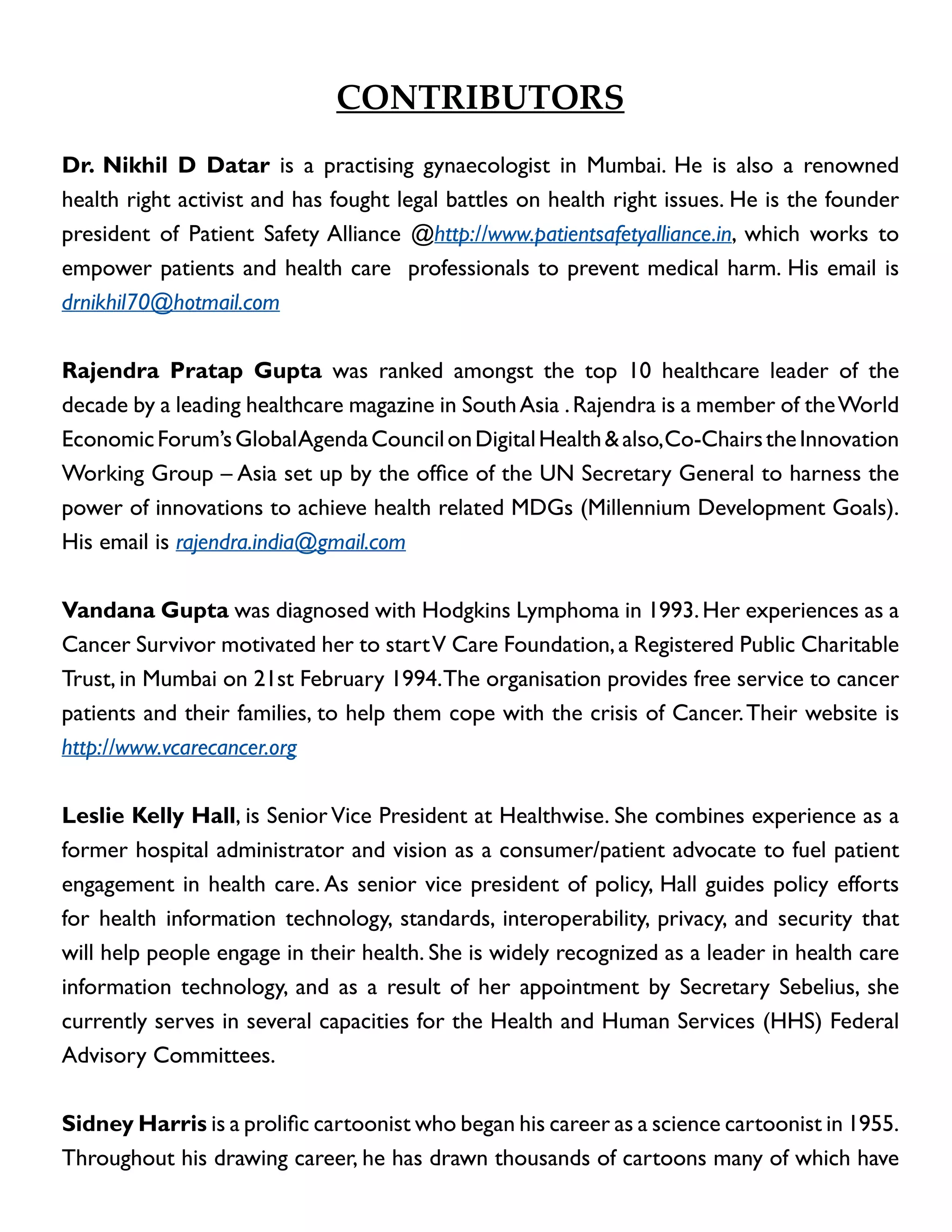 Contributors
Dr. Nikhil D Datar is a practising gynaecologist in Mumbai. He is also a renowned
health right activist and has fought legal battles on health right issues. He is the founder
president of Patient Safety Alliance @http://www.patientsafetyalliance.in, which works to
empower patients and health care professionals to prevent medical harm. His email is
drnikhil70@hotmail.com
Rajendra Pratap Gupta was ranked amongst the top 10 healthcare leader of the
decade by a leading healthcare magazine in South Asia . Rajendra is a member of the World
Economic Forum’s Global Agenda Council on Digital Health & also, Co-Chairs the Innovation
Working Group – Asia set up by the office of the UN Secretary General to harness the
power of innovations to achieve health related MDGs (Millennium Development Goals).
His email is rajendra.india@gmail.com
Vandana Gupta was diagnosed with Hodgkins Lymphoma in 1993. Her experiences as a
Cancer Survivor motivated her to start V Care Foundation, a Registered Public Charitable
Trust, in Mumbai on 21st February 1994. The organisation provides free service to cancer
patients and their families, to help them cope with the crisis of Cancer. Their website is
http://www.vcarecancer.org
Leslie Kelly Hall, is Senior Vice President at Healthwise. She combines experience as a
former hospital administrator and vision as a consumer/patient advocate to fuel patient
engagement in health care. As senior vice president of policy, Hall guides policy efforts
for health information technology, standards, interoperability, privacy, and security that
will help people engage in their health. She is widely recognized as a leader in health care
information technology, and as a result of her appointment by Secretary Sebelius, she
currently serves in several capacities for the Health and Human Services (HHS) Federal
Advisory Committees.
Sidney Harris is a prolific cartoonist who began his career as a science cartoonist in 1955.
Throughout his drawing career, he has drawn thousands of cartoons many of which have

 