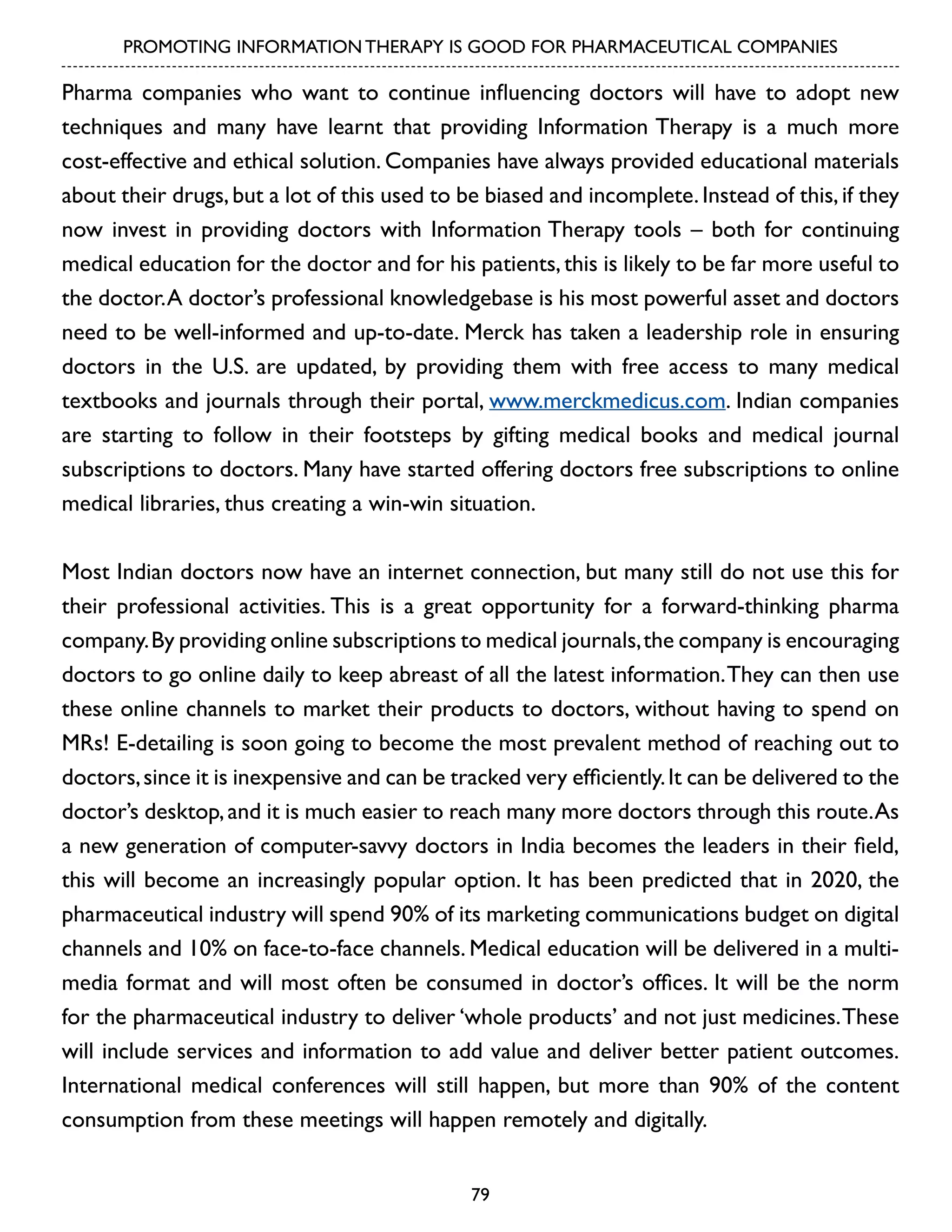 PROMOTING INFORMATION THERAPY IS GOOD FOR PHARMACEUTICAL COMPANIES

Pharma companies who want to continue influencing doctors will have to adopt new
techniques and many have learnt that providing Information Therapy is a much more
cost-effective and ethical solution. Companies have always provided educational materials
about their drugs, but a lot of this used to be biased and incomplete. Instead of this, if they
now invest in providing doctors with Information Therapy tools – both for continuing
medical education for the doctor and for his patients, this is likely to be far more useful to
the doctor. A doctor’s professional knowledgebase is his most powerful asset and doctors
need to be well-informed and up-to-date. Merck has taken a leadership role in ensuring
doctors in the U.S. are updated, by providing them with free access to many medical
textbooks and journals through their portal, www.merckmedicus.com. Indian companies
are starting to follow in their footsteps by gifting medical books and medical journal
subscriptions to doctors. Many have started offering doctors free subscriptions to online
medical libraries, thus creating a win-win situation.
Most Indian doctors now have an internet connection, but many still do not use this for
their professional activities. This is a great opportunity for a forward-thinking pharma
company. By providing online subscriptions to medical journals, the company is encouraging
doctors to go online daily to keep abreast of all the latest information. They can then use
these online channels to market their products to doctors, without having to spend on
MRs! E-detailing is soon going to become the most prevalent method of reaching out to
doctors, since it is inexpensive and can be tracked very efficiently. It can be delivered to the
doctor’s desktop, and it is much easier to reach many more doctors through this route. As
a new generation of computer-savvy doctors in India becomes the leaders in their field,
this will become an increasingly popular option. It has been predicted that in 2020, the
pharmaceutical industry will spend 90% of its marketing communications budget on digital
channels and 10% on face-to-face channels. Medical education will be delivered in a multimedia format and will most often be consumed in doctor’s offices. It will be the norm
for the pharmaceutical industry to deliver ‘whole products’ and not just medicines. These
will include services and information to add value and deliver better patient outcomes.
International medical conferences will still happen, but more than 90% of the content
consumption from these meetings will happen remotely and digitally.
79

 