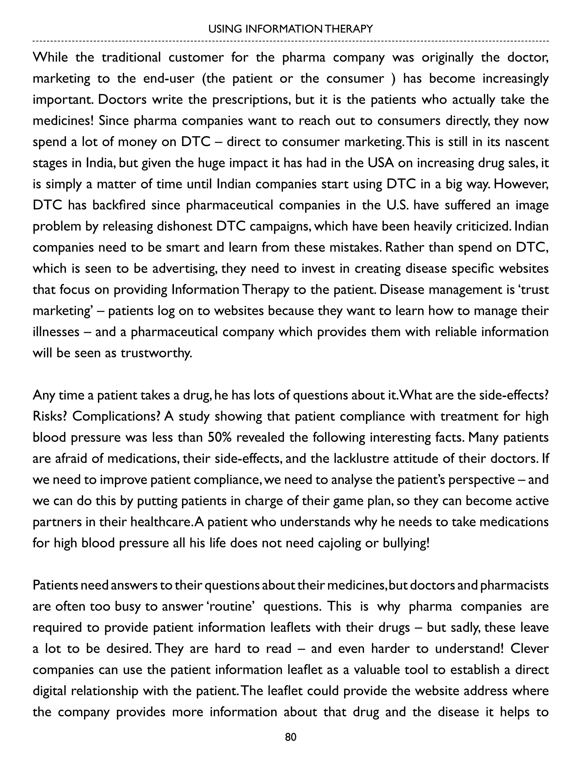 USING INFORMATION THERAPY

While the traditional customer for the pharma company was originally the doctor,
marketing to the end-user (the patient or the consumer ) has become increasingly
important. Doctors write the prescriptions, but it is the patients who actually take the
medicines! Since pharma companies want to reach out to consumers directly, they now
spend a lot of money on DTC – direct to consumer marketing. This is still in its nascent
stages in India, but given the huge impact it has had in the USA on increasing drug sales, it
is simply a matter of time until Indian companies start using DTC in a big way. However,
DTC has backfired since pharmaceutical companies in the U.S. have suffered an image
problem by releasing dishonest DTC campaigns, which have been heavily criticized. Indian
companies need to be smart and learn from these mistakes. Rather than spend on DTC,
which is seen to be advertising, they need to invest in creating disease specific websites
that focus on providing Information Therapy to the patient. Disease management is ‘trust
marketing’ – patients log on to websites because they want to learn how to manage their
illnesses – and a pharmaceutical company which provides them with reliable information
will be seen as trustworthy.
Any time a patient takes a drug, he has lots of questions about it.What are the side-effects?
Risks? Complications? A study showing that patient compliance with treatment for high
blood pressure was less than 50% revealed the following interesting facts. Many patients
are afraid of medications, their side-effects, and the lacklustre attitude of their doctors. If
we need to improve patient compliance, we need to analyse the patient’s perspective – and
we can do this by putting patients in charge of their game plan, so they can become active
partners in their healthcare. A patient who understands why he needs to take medications
for high blood pressure all his life does not need cajoling or bullying!
Patients need answers to their questions about their medicines, but doctors and pharmacists
are often too busy to answer ‘routine’ questions. This is why pharma companies are
required to provide patient information leaflets with their drugs – but sadly, these leave
a lot to be desired. They are hard to read – and even harder to understand! Clever
companies can use the patient information leaflet as a valuable tool to establish a direct
digital relationship with the patient. The leaflet could provide the website address where
the company provides more information about that drug and the disease it helps to
80

 