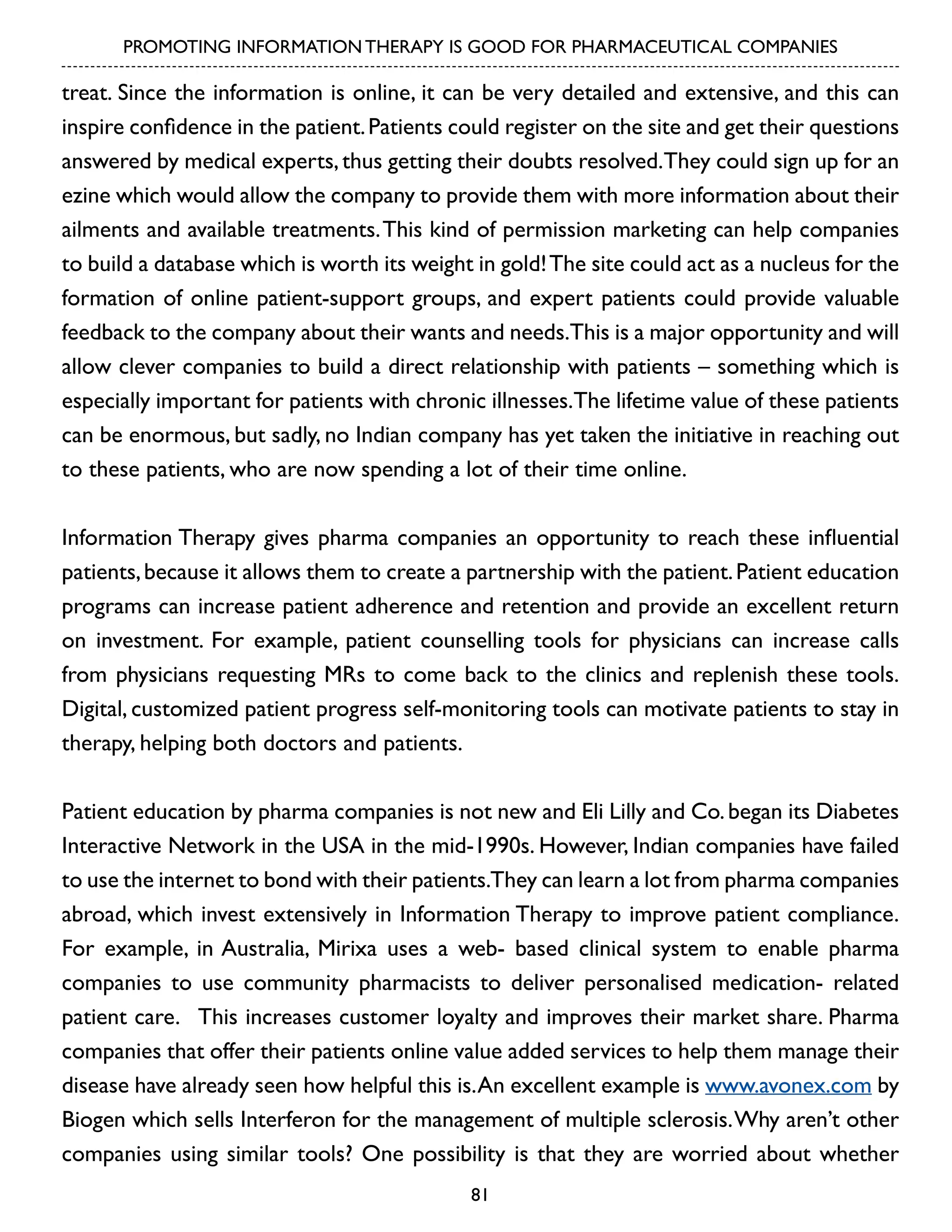 PROMOTING INFORMATION THERAPY IS GOOD FOR PHARMACEUTICAL COMPANIES

treat. Since the information is online, it can be very detailed and extensive, and this can
inspire confidence in the patient. Patients could register on the site and get their questions
answered by medical experts, thus getting their doubts resolved.They could sign up for an
ezine which would allow the company to provide them with more information about their
ailments and available treatments. This kind of permission marketing can help companies
to build a database which is worth its weight in gold! The site could act as a nucleus for the
formation of online patient-support groups, and expert patients could provide valuable
feedback to the company about their wants and needs.This is a major opportunity and will
allow clever companies to build a direct relationship with patients – something which is
especially important for patients with chronic illnesses.The lifetime value of these patients
can be enormous, but sadly, no Indian company has yet taken the initiative in reaching out
to these patients, who are now spending a lot of their time online.
Information Therapy gives pharma companies an opportunity to reach these influential
patients, because it allows them to create a partnership with the patient. Patient education
programs can increase patient adherence and retention and provide an excellent return
on investment. For example, patient counselling tools for physicians can increase calls
from physicians requesting MRs to come back to the clinics and replenish these tools.
Digital, customized patient progress self-monitoring tools can motivate patients to stay in
therapy, helping both doctors and patients.
Patient education by pharma companies is not new and Eli Lilly and Co. began its Diabetes
Interactive Network in the USA in the mid-1990s. However, Indian companies have failed
to use the internet to bond with their patients.They can learn a lot from pharma companies
abroad, which invest extensively in Information Therapy to improve patient compliance.
For example, in Australia, Mirixa uses a web- based clinical system to enable pharma
companies to use community pharmacists to deliver personalised medication- related
patient care. This increases customer loyalty and improves their market share. Pharma
companies that offer their patients online value added services to help them manage their
disease have already seen how helpful this is. An excellent example is www.avonex.com by
Biogen which sells Interferon for the management of multiple sclerosis. Why aren’t other
companies using similar tools? One possibility is that they are worried about whether
81

 