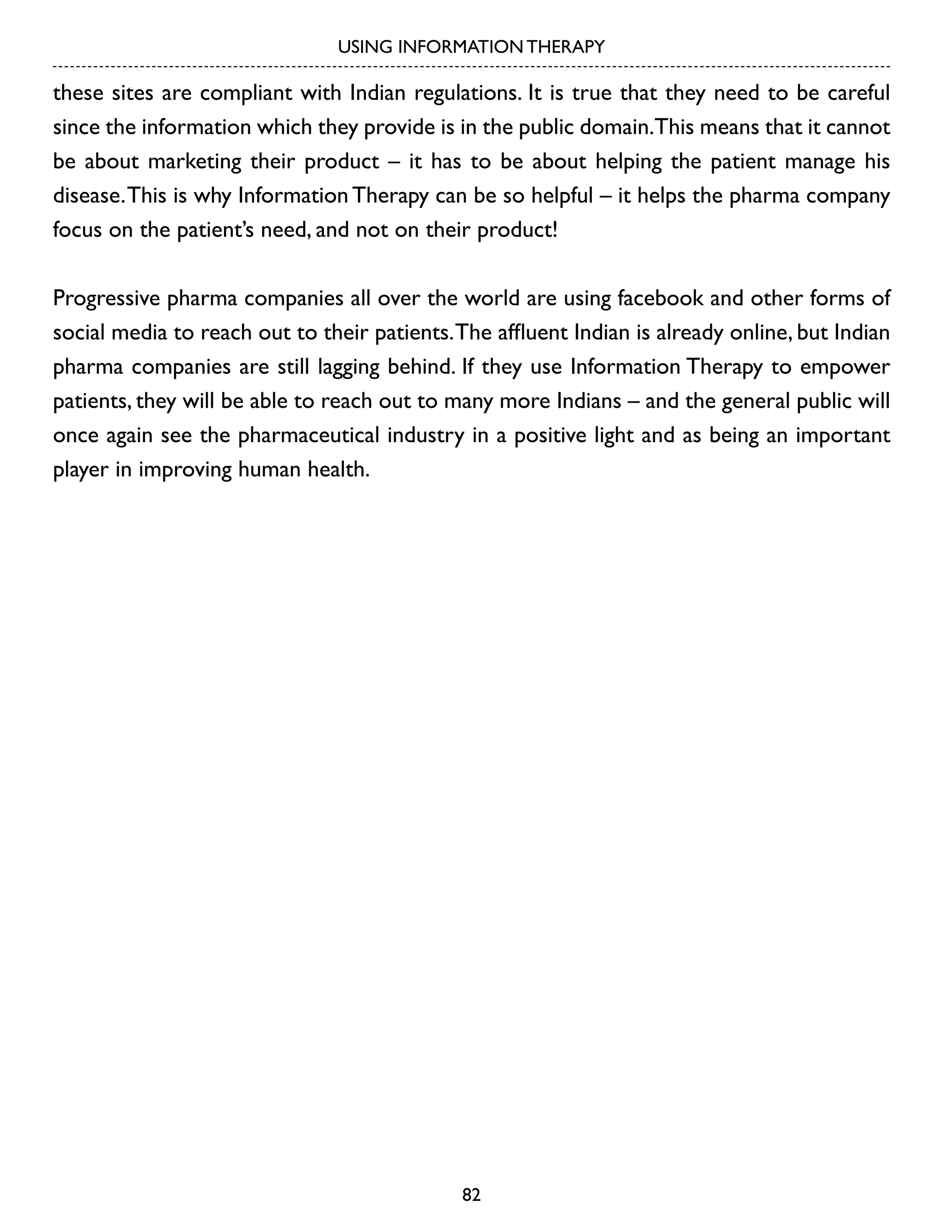 USING INFORMATION THERAPY

these sites are compliant with Indian regulations. It is true that they need to be careful
since the information which they provide is in the public domain.This means that it cannot
be about marketing their product – it has to be about helping the patient manage his
disease. This is why Information Therapy can be so helpful – it helps the pharma company
focus on the patient’s need, and not on their product!
Progressive pharma companies all over the world are using facebook and other forms of
social media to reach out to their patients. The affluent Indian is already online, but Indian
pharma companies are still lagging behind. If they use Information Therapy to empower
patients, they will be able to reach out to many more Indians – and the general public will
once again see the pharmaceutical industry in a positive light and as being an important
player in improving human health.

82

 