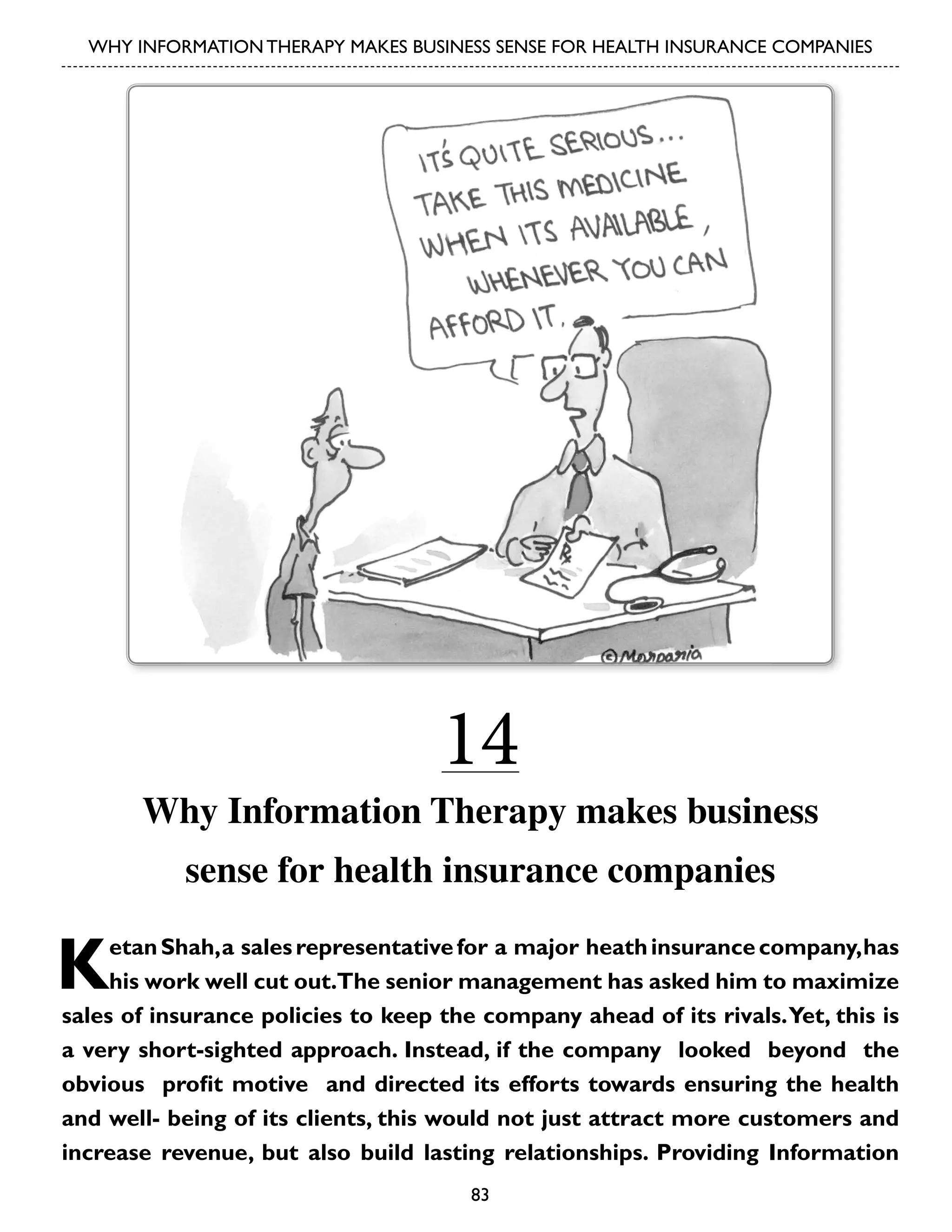 WHY INFORMATION THERAPY MAKES BUSINESS SENSE FOR HEALTH INSURANCE COMPANIES

14

Why Information Therapy makes business
sense for health insurance companies

K

etan Shah, a sales representative for a major heath insurance company, has
his work well cut out.The senior management has asked him to maximize
sales of insurance policies to keep the company ahead of its rivals. Yet, this is
a very short-sighted approach. Instead, if the company looked beyond the
obvious profit motive and directed its efforts towards ensuring the health
and well- being of its clients, this would not just attract more customers and
increase revenue, but also build lasting relationships. Providing Information
83

 