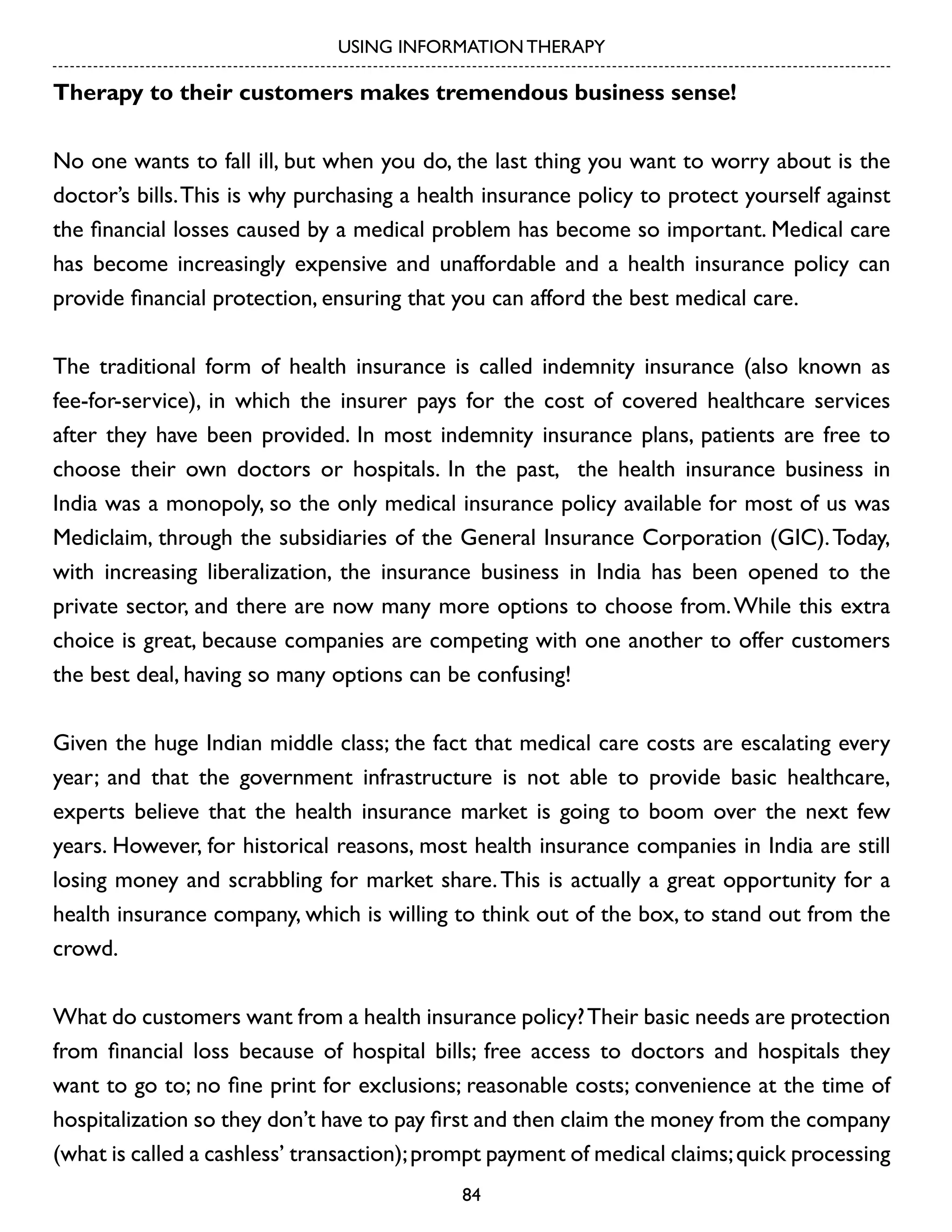 USING INFORMATION THERAPY

Therapy to their customers makes tremendous business sense!
No one wants to fall ill, but when you do, the last thing you want to worry about is the
doctor’s bills. This is why purchasing a health insurance policy to protect yourself against
the financial losses caused by a medical problem has become so important. Medical care
has become increasingly expensive and unaffordable and a health insurance policy can
provide financial protection, ensuring that you can afford the best medical care.
The traditional form of health insurance is called indemnity insurance (also known as
fee-for-service), in which the insurer pays for the cost of covered healthcare services
after they have been provided. In most indemnity insurance plans, patients are free to
choose their own doctors or hospitals. In the past, the health insurance business in
India was a monopoly, so the only medical insurance policy available for most of us was
Mediclaim, through the subsidiaries of the General Insurance Corporation (GIC). Today,
with increasing liberalization, the insurance business in India has been opened to the
private sector, and there are now many more options to choose from. While this extra
choice is great, because companies are competing with one another to offer customers
the best deal, having so many options can be confusing!
Given the huge Indian middle class; the fact that medical care costs are escalating every
year; and that the government infrastructure is not able to provide basic healthcare,
experts believe that the health insurance market is going to boom over the next few
years. However, for historical reasons, most health insurance companies in India are still
losing money and scrabbling for market share. This is actually a great opportunity for a
health insurance company, which is willing to think out of the box, to stand out from the
crowd.
What do customers want from a health insurance policy? Their basic needs are protection
from financial loss because of hospital bills; free access to doctors and hospitals they
want to go to; no fine print for exclusions; reasonable costs; convenience at the time of
hospitalization so they don’t have to pay first and then claim the money from the company
(what is called a cashless’ transaction); prompt payment of medical claims; quick processing
84

 