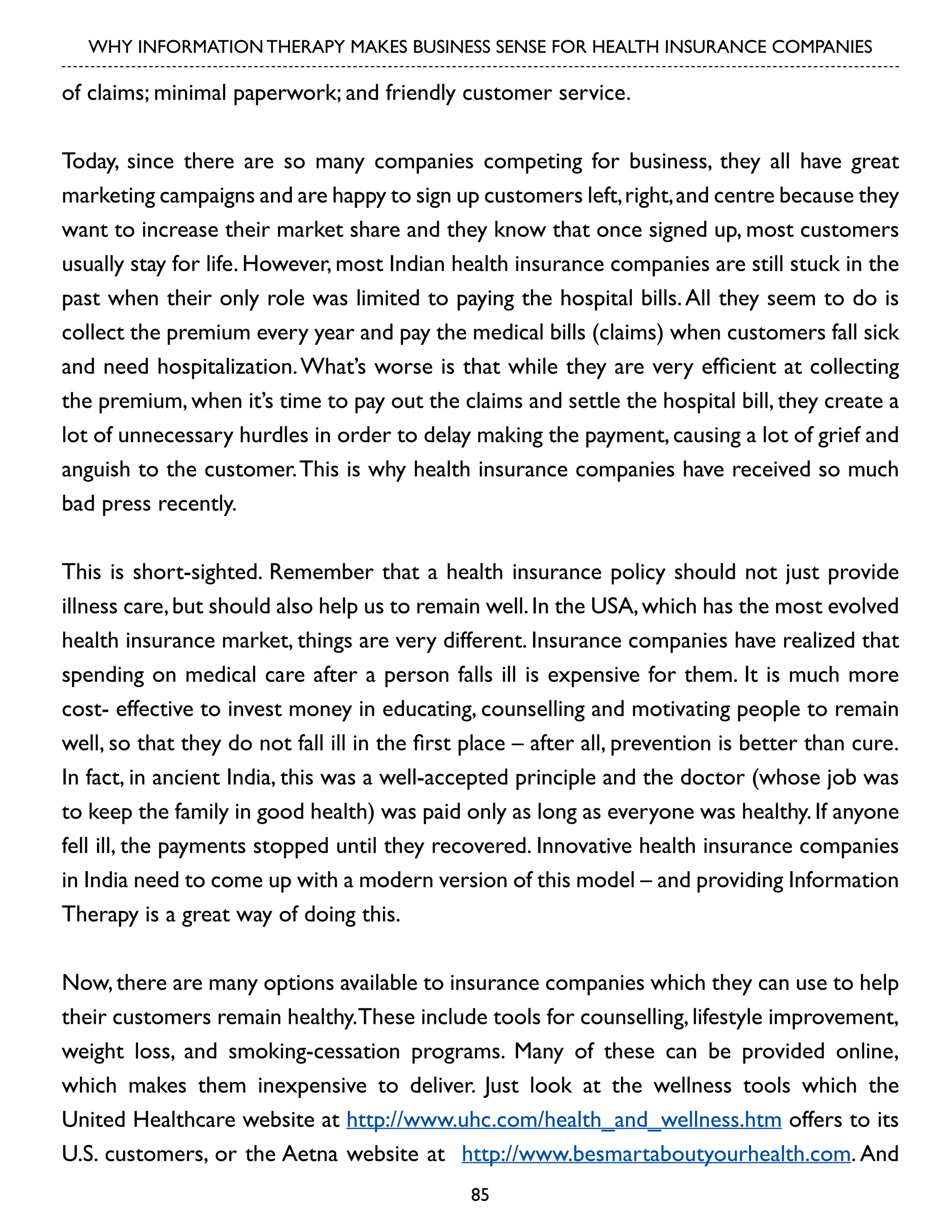 WHY INFORMATION THERAPY MAKES BUSINESS SENSE FOR HEALTH INSURANCE COMPANIES

of claims; minimal paperwork; and friendly customer service.
Today, since there are so many companies competing for business, they all have great
marketing campaigns and are happy to sign up customers left, right, and centre because they
want to increase their market share and they know that once signed up, most customers
usually stay for life. However, most Indian health insurance companies are still stuck in the
past when their only role was limited to paying the hospital bills. All they seem to do is
collect the premium every year and pay the medical bills (claims) when customers fall sick
and need hospitalization. What’s worse is that while they are very efficient at collecting
the premium, when it’s time to pay out the claims and settle the hospital bill, they create a
lot of unnecessary hurdles in order to delay making the payment, causing a lot of grief and
anguish to the customer. This is why health insurance companies have received so much
bad press recently.
This is short-sighted. Remember that a health insurance policy should not just provide
illness care, but should also help us to remain well. In the USA, which has the most evolved
health insurance market, things are very different. Insurance companies have realized that
spending on medical care after a person falls ill is expensive for them. It is much more
cost- effective to invest money in educating, counselling and motivating people to remain
well, so that they do not fall ill in the first place – after all, prevention is better than cure.
In fact, in ancient India, this was a well-accepted principle and the doctor (whose job was
to keep the family in good health) was paid only as long as everyone was healthy. If anyone
fell ill, the payments stopped until they recovered. Innovative health insurance companies
in India need to come up with a modern version of this model – and providing Information
Therapy is a great way of doing this.
Now, there are many options available to insurance companies which they can use to help
their customers remain healthy.These include tools for counselling, lifestyle improvement,
weight loss, and smoking-cessation programs. Many of these can be provided online,
which makes them inexpensive to deliver. Just look at the wellness tools which the
United Healthcare website at http://www.uhc.com/health_and_wellness.htm offers to its
U.S. customers, or the Aetna website at http://www.besmartaboutyourhealth.com. And
85

 