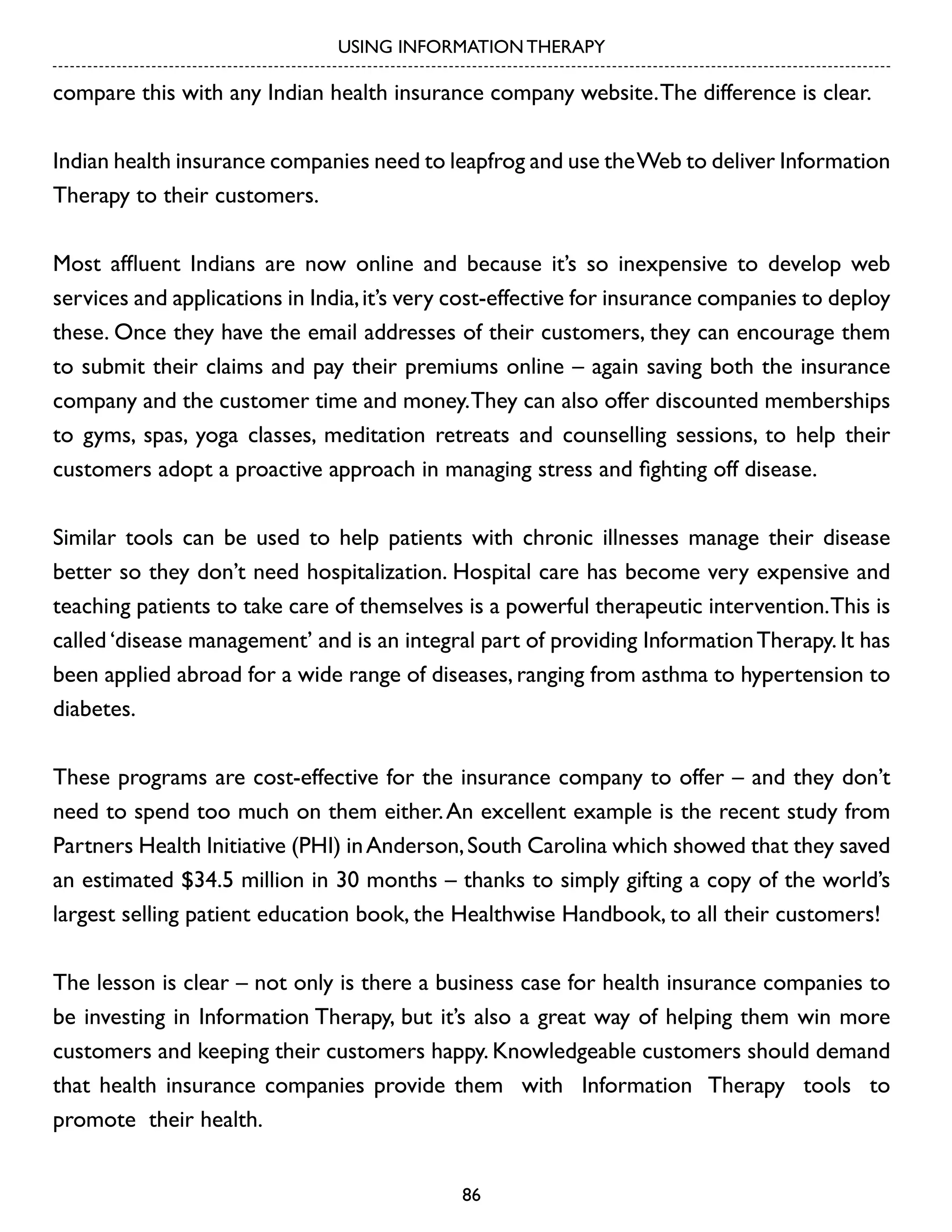USING INFORMATION THERAPY

compare this with any Indian health insurance company website. The difference is clear.
Indian health insurance companies need to leapfrog and use the Web to deliver Information
Therapy to their customers.
Most affluent Indians are now online and because it’s so inexpensive to develop web
services and applications in India, it’s very cost-effective for insurance companies to deploy
these. Once they have the email addresses of their customers, they can encourage them
to submit their claims and pay their premiums online – again saving both the insurance
company and the customer time and money. They can also offer discounted memberships
to gyms, spas, yoga classes, meditation retreats and counselling sessions, to help their
customers adopt a proactive approach in managing stress and fighting off disease.
Similar tools can be used to help patients with chronic illnesses manage their disease
better so they don’t need hospitalization. Hospital care has become very expensive and
teaching patients to take care of themselves is a powerful therapeutic intervention. This is
called ‘disease management’ and is an integral part of providing Information Therapy. It has
been applied abroad for a wide range of diseases, ranging from asthma to hypertension to
diabetes.
These programs are cost-effective for the insurance company to offer – and they don’t
need to spend too much on them either. An excellent example is the recent study from
Partners Health Initiative (PHI) in Anderson, South Carolina which showed that they saved
an estimated $34.5 million in 30 months – thanks to simply gifting a copy of the world’s
largest selling patient education book, the Healthwise Handbook, to all their customers!
The lesson is clear – not only is there a business case for health insurance companies to
be investing in Information Therapy, but it’s also a great way of helping them win more
customers and keeping their customers happy. Knowledgeable customers should demand
that health insurance companies provide them with Information Therapy tools to
promote their health.
86

 