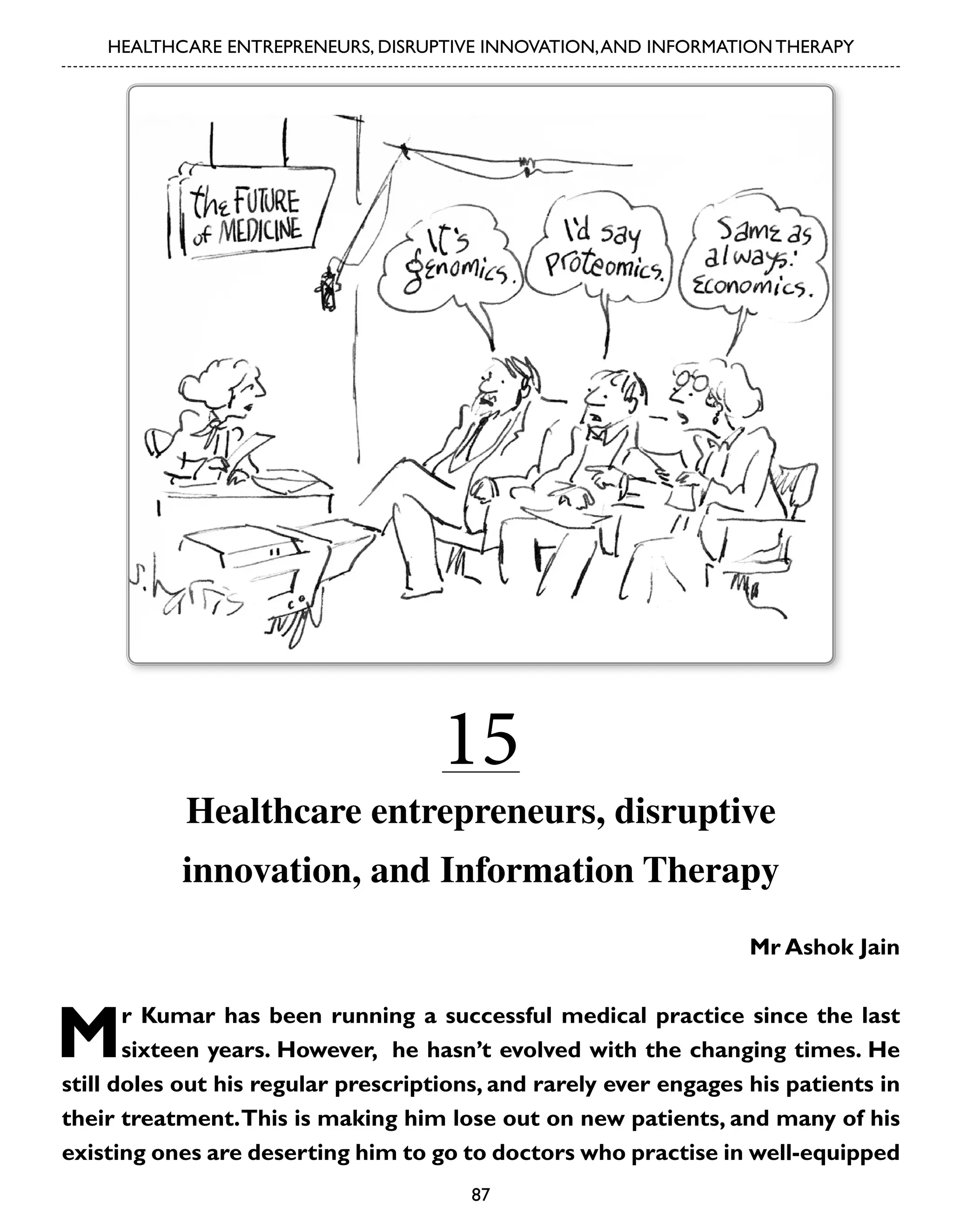 HEALTHCARE ENTREPRENEURS, DISRUPTIVE INNOVATION, AND INFORMATION THERAPY

15

Healthcare entrepreneurs, disruptive
innovation, and Information Therapy
Mr Ashok Jain

M

r Kumar has been running a successful medical practice since the last
sixteen years. However, he hasn’t evolved with the changing times. He
still doles out his regular prescriptions, and rarely ever engages his patients in
their treatment. This is making him lose out on new patients, and many of his
existing ones are deserting him to go to doctors who practise in well-equipped
87

 