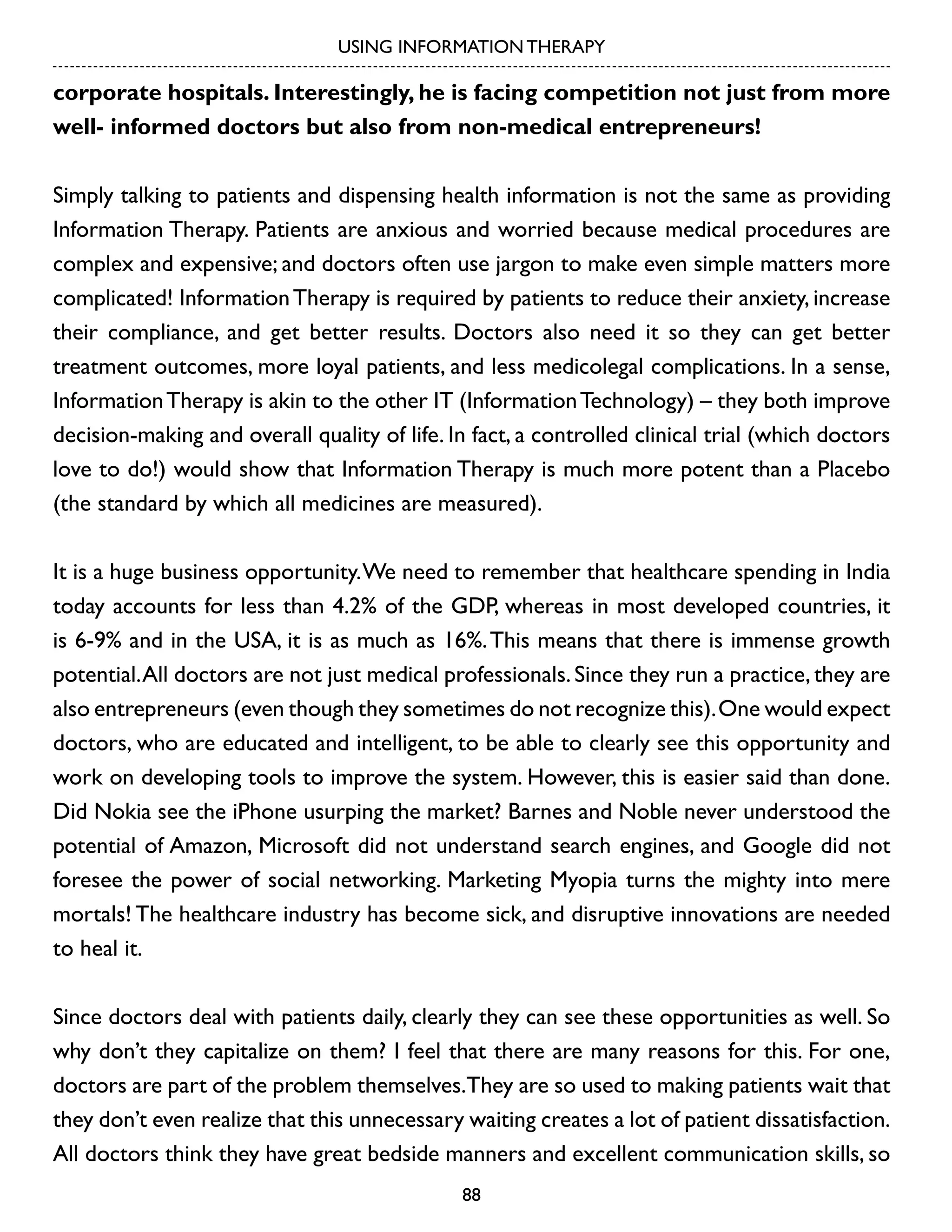 USING INFORMATION THERAPY

corporate hospitals. Interestingly, he is facing competition not just from more
well- informed doctors but also from non-medical entrepreneurs!
Simply talking to patients and dispensing health information is not the same as providing
Information Therapy. Patients are anxious and worried because medical procedures are
complex and expensive; and doctors often use jargon to make even simple matters more
complicated! Information Therapy is required by patients to reduce their anxiety, increase
their compliance, and get better results. Doctors also need it so they can get better
treatment outcomes, more loyal patients, and less medicolegal complications. In a sense,
Information Therapy is akin to the other IT (Information Technology) – they both improve
decision-making and overall quality of life. In fact, a controlled clinical trial (which doctors
love to do!) would show that Information Therapy is much more potent than a Placebo
(the standard by which all medicines are measured).
It is a huge business opportunity. We need to remember that healthcare spending in India
today accounts for less than 4.2% of the GDP, whereas in most developed countries, it
is 6-9% and in the USA, it is as much as 16%. This means that there is immense growth
potential. All doctors are not just medical professionals. Since they run a practice, they are
also entrepreneurs (even though they sometimes do not recognize this). One would expect
doctors, who are educated and intelligent, to be able to clearly see this opportunity and
work on developing tools to improve the system. However, this is easier said than done.
Did Nokia see the iPhone usurping the market? Barnes and Noble never understood the
potential of Amazon, Microsoft did not understand search engines, and Google did not
foresee the power of social networking. Marketing Myopia turns the mighty into mere
mortals! The healthcare industry has become sick, and disruptive innovations are needed
to heal it.
Since doctors deal with patients daily, clearly they can see these opportunities as well. So
why don’t they capitalize on them? I feel that there are many reasons for this. For one,
doctors are part of the problem themselves.They are so used to making patients wait that
they don’t even realize that this unnecessary waiting creates a lot of patient dissatisfaction.
All doctors think they have great bedside manners and excellent communication skills, so
88

 