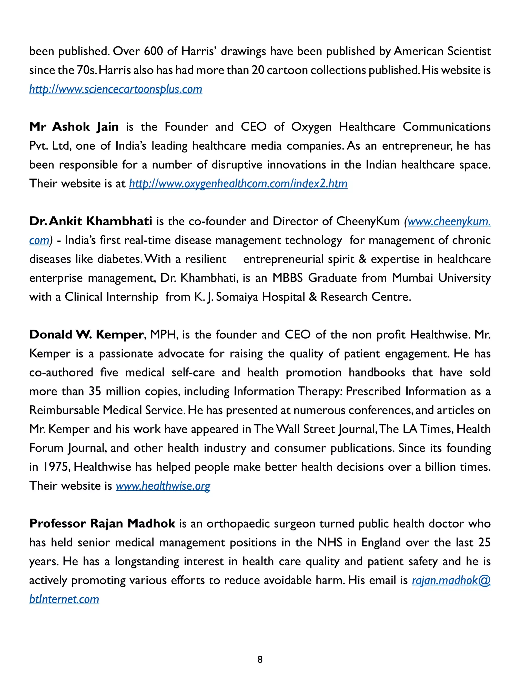 been published. Over 600 of Harris’ drawings have been published by American Scientist
since the 70s. Harris also has had more than 20 cartoon collections published. His website is
http://www.sciencecartoonsplus.com
Mr Ashok Jain is the Founder and CEO of Oxygen Healthcare Communications
Pvt. Ltd, one of India’s leading healthcare media companies. As an entrepreneur, he has
been responsible for a number of disruptive innovations in the Indian healthcare space.
Their website is at http://www.oxygenhealthcom.com/index2.htm
Dr. Ankit Khambhati is the co-founder and Director of CheenyKum (www.cheenykum.
com) - India’s first real-time disease management technology for management of chronic
diseases like diabetes. With a resilient entrepreneurial spirit & expertise in healthcare
enterprise management, Dr. Khambhati, is an MBBS Graduate from Mumbai University
with a Clinical Internship from K. J. Somaiya Hospital & Research Centre.
Donald W. Kemper, MPH, is the founder and CEO of the non profit Healthwise. Mr.
Kemper is a passionate advocate for raising the quality of patient engagement. He has
co-authored five medical self-care and health promotion handbooks that have sold
more than 35 million copies, including Information Therapy: Prescribed Information as a
Reimbursable Medical Service. He has presented at numerous conferences, and articles on
Mr. Kemper and his work have appeared in The Wall Street Journal, The LA Times, Health
Forum Journal, and other health industry and consumer publications. Since its founding
in 1975, Healthwise has helped people make better health decisions over a billion times.
Their website is www.healthwise.org
Professor Rajan Madhok is an orthopaedic surgeon turned public health doctor who
has held senior medical management positions in the NHS in England over the last 25
years. He has a longstanding interest in health care quality and patient safety and he is
actively promoting various efforts to reduce avoidable harm. His email is rajan.madhok@
btInternet.com

8

 