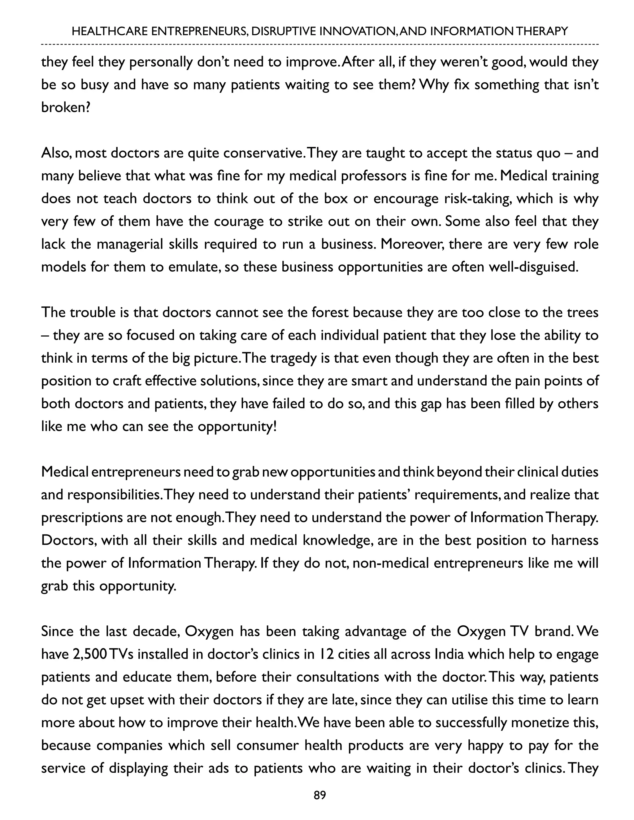 HEALTHCARE ENTREPRENEURS, DISRUPTIVE INNOVATION, AND INFORMATION THERAPY

they feel they personally don’t need to improve. After all, if they weren’t good, would they
be so busy and have so many patients waiting to see them? Why fix something that isn’t
broken?
Also, most doctors are quite conservative. They are taught to accept the status quo – and
many believe that what was fine for my medical professors is fine for me. Medical training
does not teach doctors to think out of the box or encourage risk-taking, which is why
very few of them have the courage to strike out on their own. Some also feel that they
lack the managerial skills required to run a business. Moreover, there are very few role
models for them to emulate, so these business opportunities are often well-disguised.
The trouble is that doctors cannot see the forest because they are too close to the trees
– they are so focused on taking care of each individual patient that they lose the ability to
think in terms of the big picture.The tragedy is that even though they are often in the best
position to craft effective solutions, since they are smart and understand the pain points of
both doctors and patients, they have failed to do so, and this gap has been filled by others
like me who can see the opportunity!
Medical entrepreneurs need to grab new opportunities and think beyond their clinical duties
and responsibilities.They need to understand their patients’ requirements, and realize that
prescriptions are not enough.They need to understand the power of Information Therapy.
Doctors, with all their skills and medical knowledge, are in the best position to harness
the power of Information Therapy. If they do not, non-medical entrepreneurs like me will
grab this opportunity.
Since the last decade, Oxygen has been taking advantage of the Oxygen TV brand. We
have 2,500 TVs installed in doctor’s clinics in 12 cities all across India which help to engage
patients and educate them, before their consultations with the doctor. This way, patients
do not get upset with their doctors if they are late, since they can utilise this time to learn
more about how to improve their health.We have been able to successfully monetize this,
because companies which sell consumer health products are very happy to pay for the
service of displaying their ads to patients who are waiting in their doctor’s clinics. They
89

 
