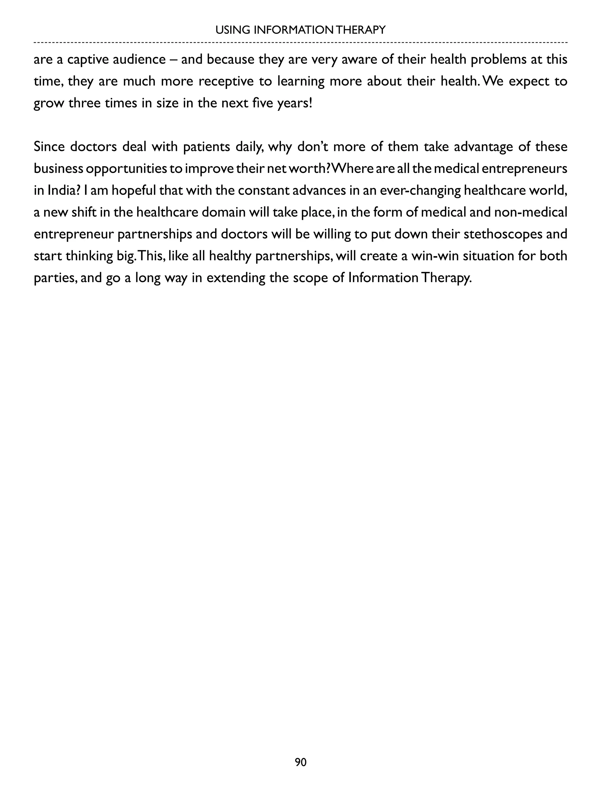 USING INFORMATION THERAPY

are a captive audience – and because they are very aware of their health problems at this
time, they are much more receptive to learning more about their health. We expect to
grow three times in size in the next five years!
Since doctors deal with patients daily, why don’t more of them take advantage of these
business opportunities to improve their net worth?Where are all the medical entrepreneurs
in India? I am hopeful that with the constant advances in an ever-changing healthcare world,
a new shift in the healthcare domain will take place, in the form of medical and non-medical
entrepreneur partnerships and doctors will be willing to put down their stethoscopes and
start thinking big.This, like all healthy partnerships, will create a win-win situation for both
parties, and go a long way in extending the scope of Information Therapy.

90

 