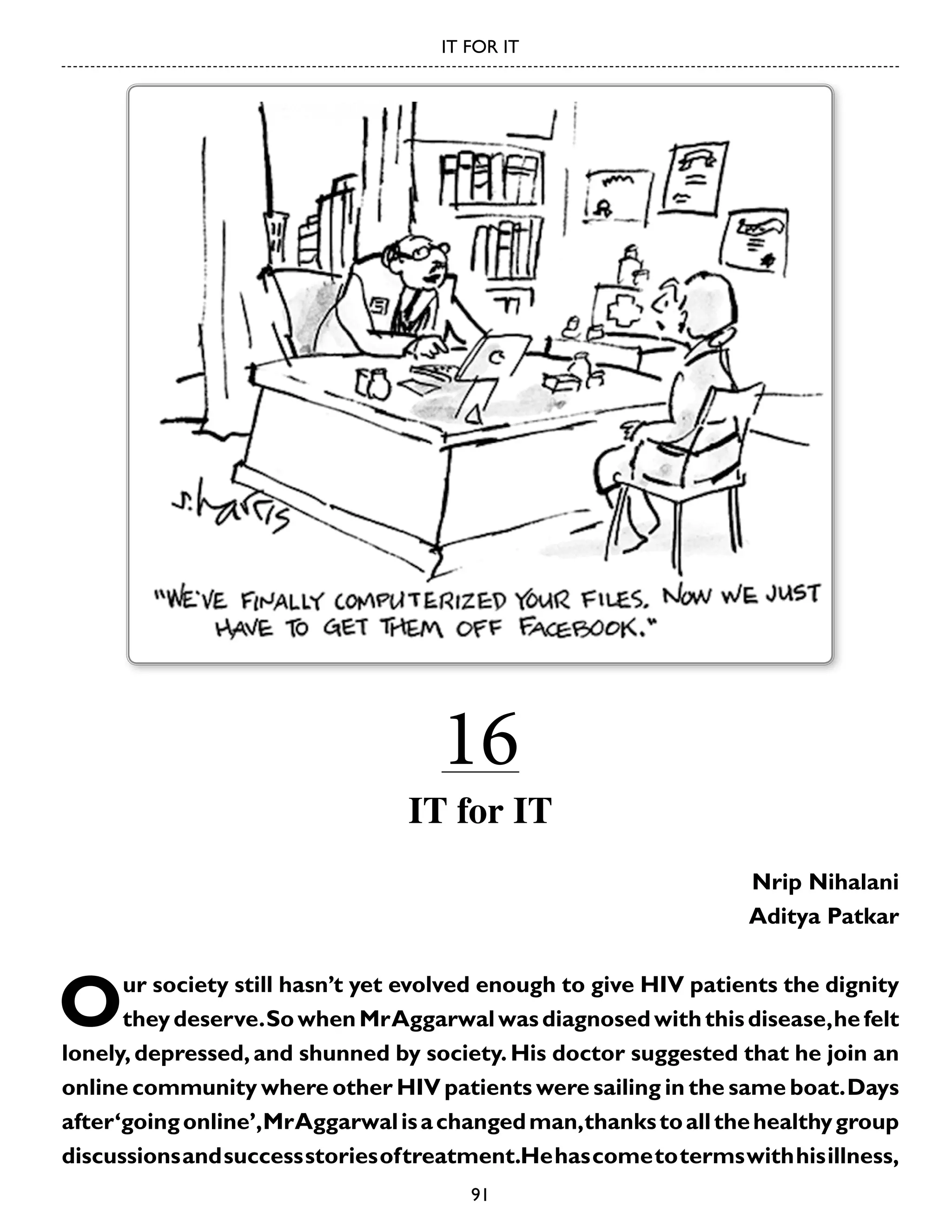 IT FOR IT

16

IT for IT
Nrip Nihalani
Aditya Patkar

O

ur society still hasn’t yet evolved enough to give HIV patients the dignity
they deserve. So when Mr Aggarwal was diagnosed with this disease, he felt
lonely, depressed, and shunned by society. His doctor suggested that he join an
online community where other HIV patients were sailing in the same boat. Days
after ‘going online’, Mr Aggarwal is a changed man, thanks to all the healthy group
discussions and success stories of treatment.He has come to terms with his illness,
91

 