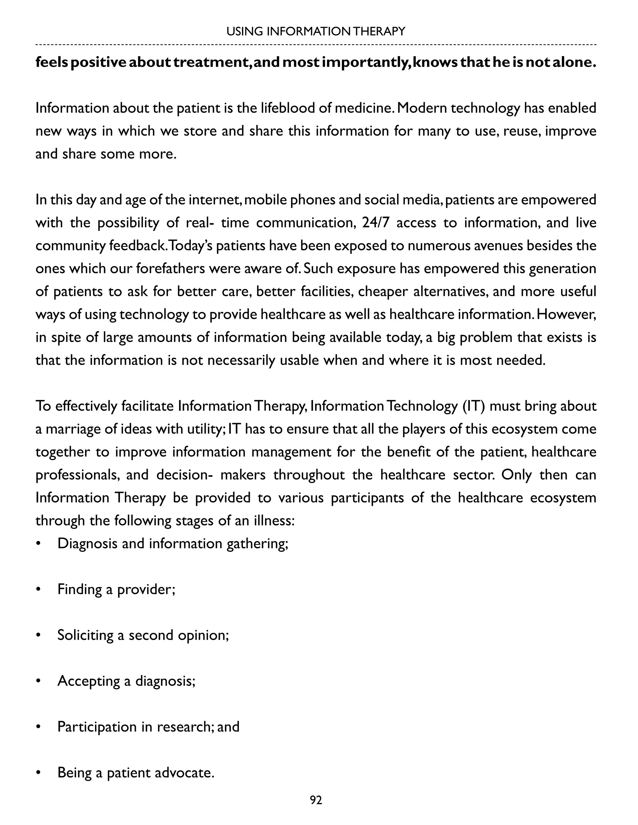 USING INFORMATION THERAPY

feels positive about treatment, and most importantly, knows that he is not alone.
Information about the patient is the lifeblood of medicine. Modern technology has enabled
new ways in which we store and share this information for many to use, reuse, improve
and share some more.
In this day and age of the internet, mobile phones and social media, patients are empowered
with the possibility of real- time communication, 24/7 access to information, and live
community feedback.Today’s patients have been exposed to numerous avenues besides the
ones which our forefathers were aware of. Such exposure has empowered this generation
of patients to ask for better care, better facilities, cheaper alternatives, and more useful
ways of using technology to provide healthcare as well as healthcare information. However,
in spite of large amounts of information being available today, a big problem that exists is
that the information is not necessarily usable when and where it is most needed.
To effectively facilitate Information Therapy, Information Technology (IT) must bring about
a marriage of ideas with utility; IT has to ensure that all the players of this ecosystem come
together to improve information management for the benefit of the patient, healthcare
professionals, and decision- makers throughout the healthcare sector. Only then can
Information Therapy be provided to various participants of the healthcare ecosystem
through the following stages of an illness:
•	 Diagnosis and information gathering;
•	 Finding a provider;
•	 Soliciting a second opinion;
•	 Accepting a diagnosis;
•	 Participation in research; and
•	 Being a patient advocate.
92

 