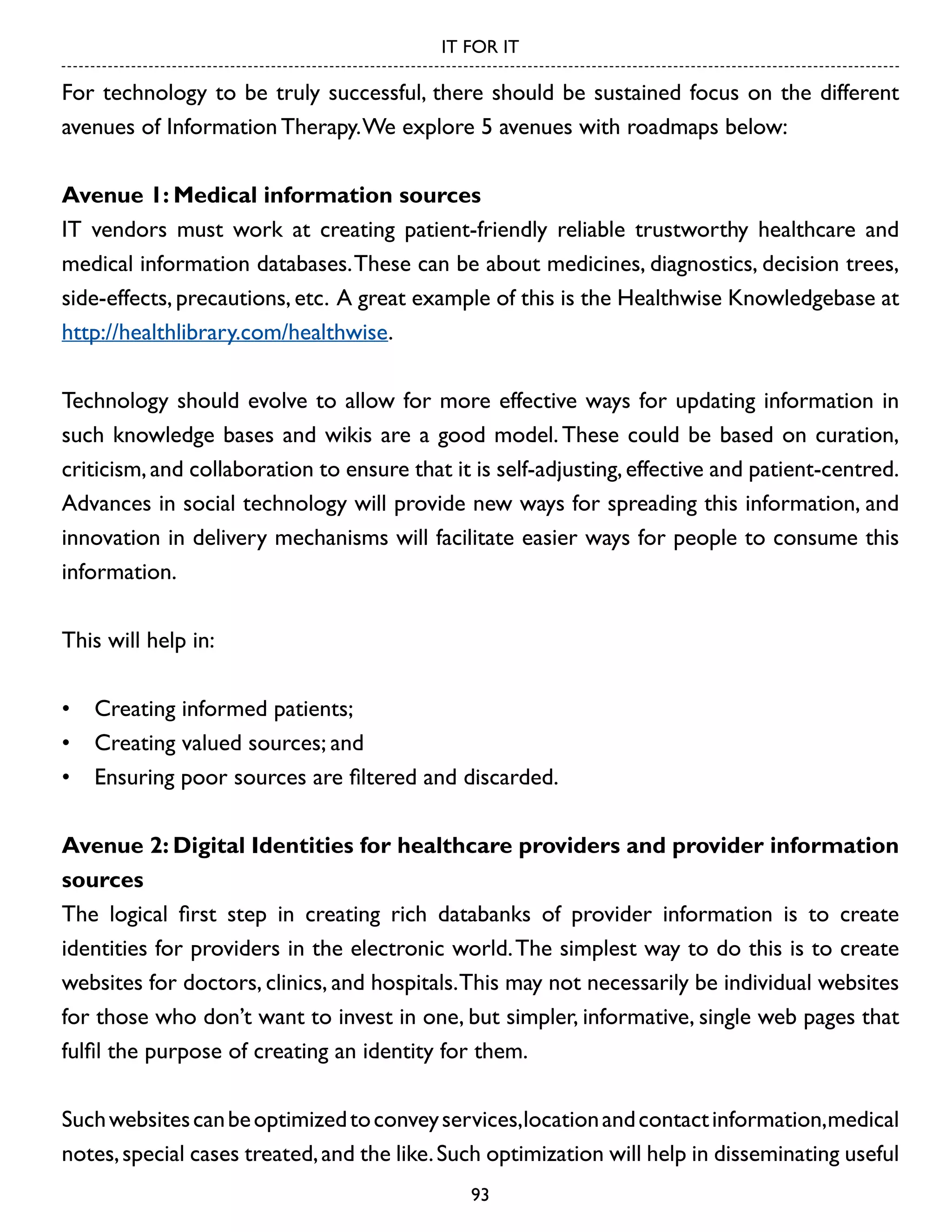 IT FOR IT

For technology to be truly successful, there should be sustained focus on the different
avenues of Information Therapy. We explore 5 avenues with roadmaps below:
Avenue 1: Medical information sources
IT vendors must work at creating patient-friendly reliable trustworthy healthcare and
medical information databases. These can be about medicines, diagnostics, decision trees,
side-effects, precautions, etc. A great example of this is the Healthwise Knowledgebase at
http://healthlibrary.com/healthwise.
Technology should evolve to allow for more effective ways for updating information in
such knowledge bases and wikis are a good model. These could be based on curation,
criticism, and collaboration to ensure that it is self-adjusting, effective and patient-centred.
Advances in social technology will provide new ways for spreading this information, and
innovation in delivery mechanisms will facilitate easier ways for people to consume this
information.
This will help in:
•	 Creating informed patients;
•	 Creating valued sources; and
•	 Ensuring poor sources are filtered and discarded.
Avenue 2: Digital Identities for healthcare providers and provider information
sources
The logical first step in creating rich databanks of provider information is to create
identities for providers in the electronic world. The simplest way to do this is to create
websites for doctors, clinics, and hospitals. This may not necessarily be individual websites
for those who don’t want to invest in one, but simpler, informative, single web pages that
fulfil the purpose of creating an identity for them.
Such websites can be optimized to convey services,location and contact information,medical
notes, special cases treated, and the like. Such optimization will help in disseminating useful
93

 