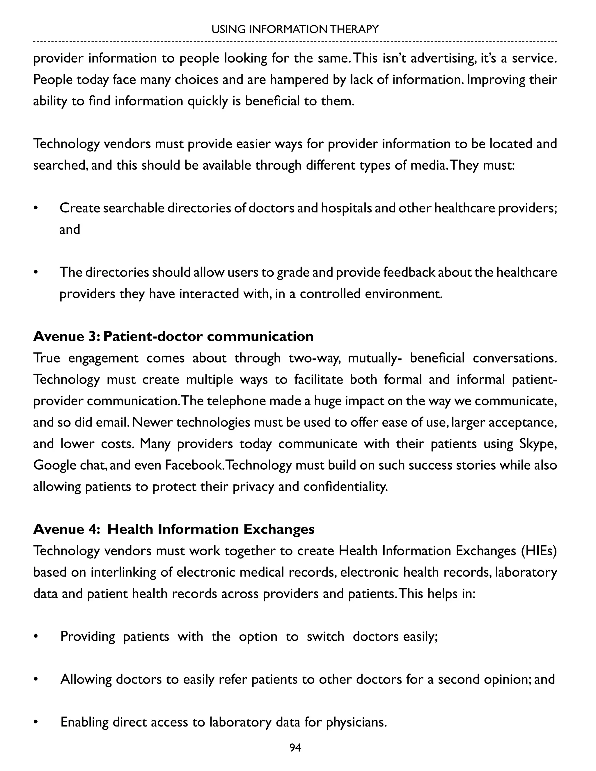 USING INFORMATION THERAPY

provider information to people looking for the same. This isn’t advertising, it’s a service.
People today face many choices and are hampered by lack of information. Improving their
ability to find information quickly is beneficial to them.
Technology vendors must provide easier ways for provider information to be located and
searched, and this should be available through different types of media. They must:
•	

Create searchable directories of doctors and hospitals and other healthcare providers;
and

•	

The directories should allow users to grade and provide feedback about the healthcare
providers they have interacted with, in a controlled environment.

Avenue 3: Patient-doctor communication
True engagement comes about through two-way, mutually- beneficial conversations.
Technology must create multiple ways to facilitate both formal and informal patientprovider communication.The telephone made a huge impact on the way we communicate,
and so did email. Newer technologies must be used to offer ease of use, larger acceptance,
and lower costs. Many providers today communicate with their patients using Skype,
Google chat, and even Facebook.Technology must build on such success stories while also
allowing patients to protect their privacy and confidentiality.
Avenue 4: Health Information Exchanges
Technology vendors must work together to create Health Information Exchanges (HIEs)
based on interlinking of electronic medical records, electronic health records, laboratory
data and patient health records across providers and patients. This helps in:
•	

Providing patients with the option to switch doctors easily;

•	

Allowing doctors to easily refer patients to other doctors for a second opinion; and

•	

Enabling direct access to laboratory data for physicians.
94

 