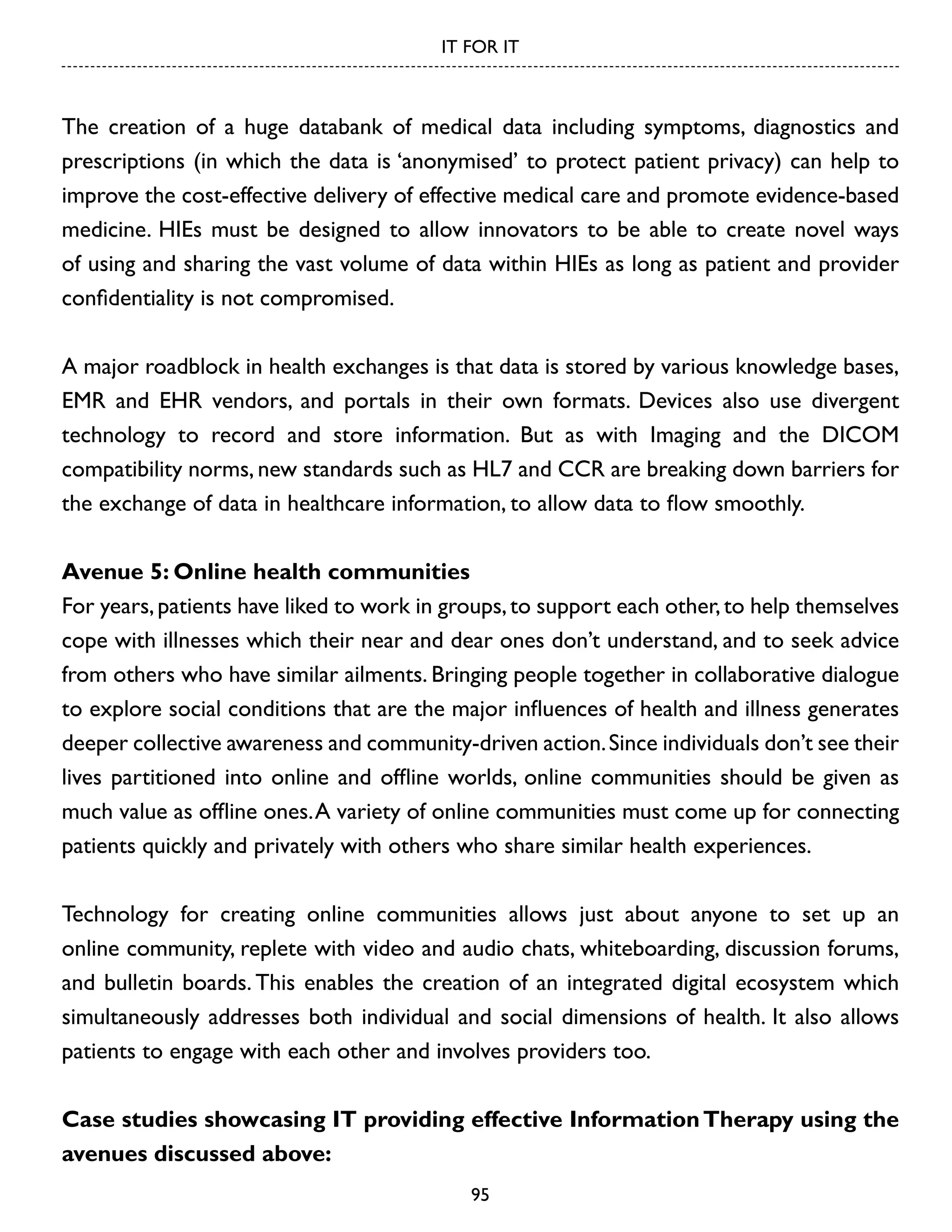 IT FOR IT

The creation of a huge databank of medical data including symptoms, diagnostics and
prescriptions (in which the data is ‘anonymised’ to protect patient privacy) can help to
improve the cost-effective delivery of effective medical care and promote evidence-based
medicine. HIEs must be designed to allow innovators to be able to create novel ways
of using and sharing the vast volume of data within HIEs as long as patient and provider
confidentiality is not compromised.
A major roadblock in health exchanges is that data is stored by various knowledge bases,
EMR and EHR vendors, and portals in their own formats. Devices also use divergent
technology to record and store information. But as with Imaging and the DICOM
compatibility norms, new standards such as HL7 and CCR are breaking down barriers for
the exchange of data in healthcare information, to allow data to flow smoothly.
Avenue 5: Online health communities
For years, patients have liked to work in groups, to support each other, to help themselves
cope with illnesses which their near and dear ones don’t understand, and to seek advice
from others who have similar ailments. Bringing people together in collaborative dialogue
to explore social conditions that are the major influences of health and illness generates
deeper collective awareness and community-driven action. Since individuals don’t see their
lives partitioned into online and offline worlds, online communities should be given as
much value as offline ones. A variety of online communities must come up for connecting
patients quickly and privately with others who share similar health experiences.
Technology for creating online communities allows just about anyone to set up an
online community, replete with video and audio chats, whiteboarding, discussion forums,
and bulletin boards. This enables the creation of an integrated digital ecosystem which
simultaneously addresses both individual and social dimensions of health. It also allows
patients to engage with each other and involves providers too.
Case studies showcasing IT providing effective Information Therapy using the
avenues discussed above:
95

 