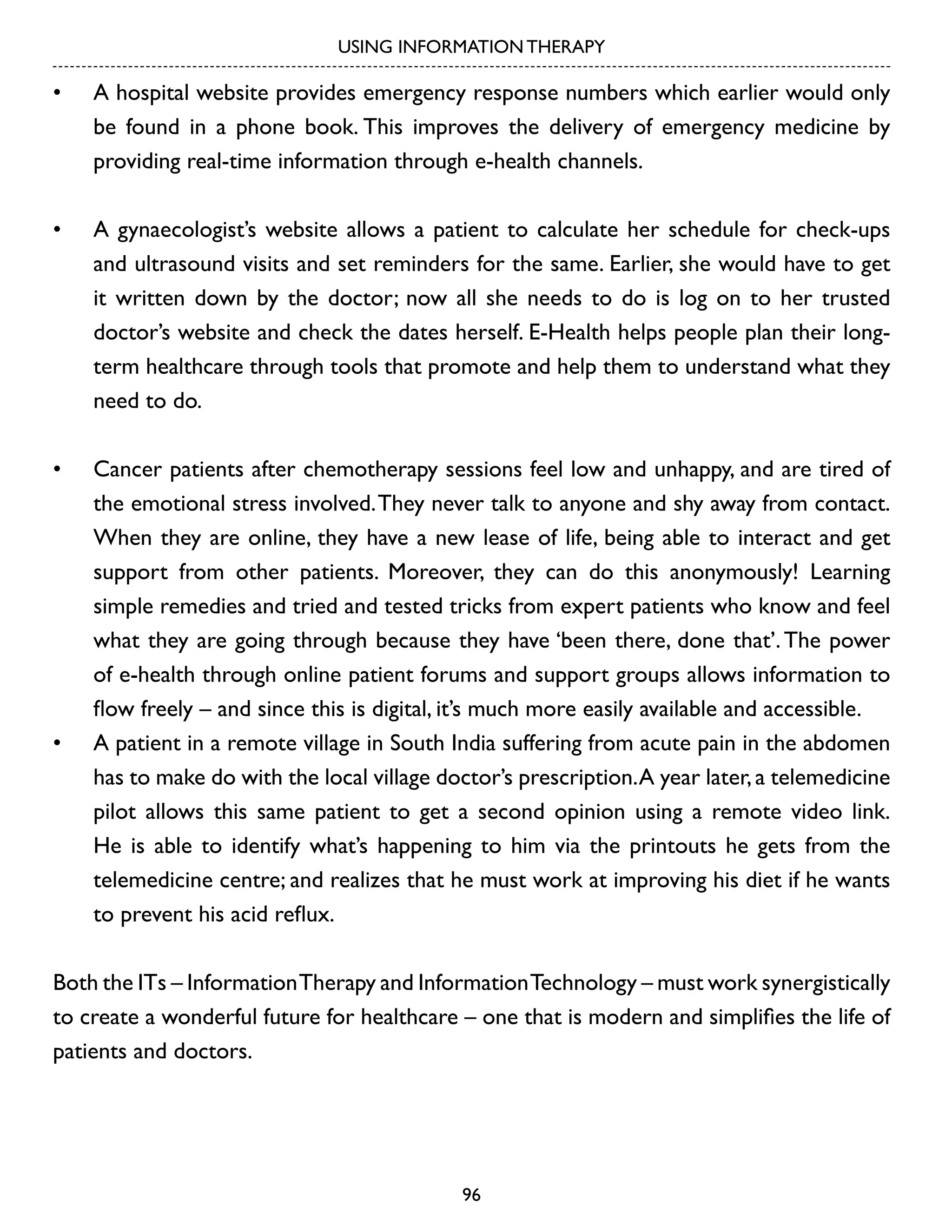 USING INFORMATION THERAPY

•	

A hospital website provides emergency response numbers which earlier would only
be found in a phone book. This improves the delivery of emergency medicine by
providing real-time information through e-health channels.

•	

A gynaecologist’s website allows a patient to calculate her schedule for check-ups
and ultrasound visits and set reminders for the same. Earlier, she would have to get
it written down by the doctor; now all she needs to do is log on to her trusted
doctor’s website and check the dates herself. E-Health helps people plan their longterm healthcare through tools that promote and help them to understand what they
need to do.

•	

Cancer patients after chemotherapy sessions feel low and unhappy, and are tired of
the emotional stress involved. They never talk to anyone and shy away from contact.
When they are online, they have a new lease of life, being able to interact and get
support from other patients. Moreover, they can do this anonymously! Learning
simple remedies and tried and tested tricks from expert patients who know and feel
what they are going through because they have ‘been there, done that’. The power
of e-health through online patient forums and support groups allows information to
flow freely – and since this is digital, it’s much more easily available and accessible.
A patient in a remote village in South India suffering from acute pain in the abdomen
has to make do with the local village doctor’s prescription. A year later, a telemedicine
pilot allows this same patient to get a second opinion using a remote video link.
He is able to identify what’s happening to him via the printouts he gets from the
telemedicine centre; and realizes that he must work at improving his diet if he wants
to prevent his acid reflux.

•	

Both the ITs – Information Therapy and Information Technology – must work synergistically
to create a wonderful future for healthcare – one that is modern and simplifies the life of
patients and doctors.

96

 