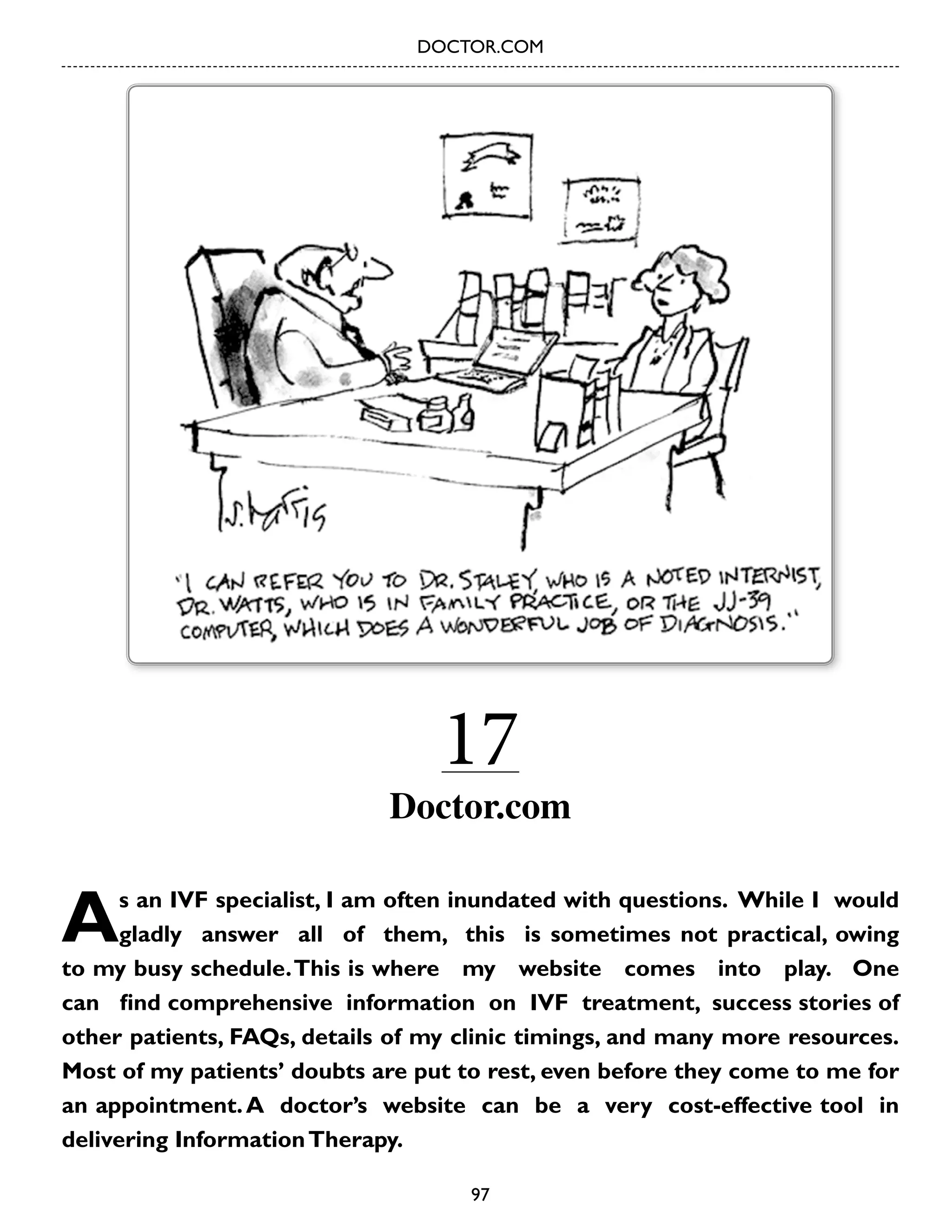 DOCTOR.COM

17

Doctor.com

A

s an IVF specialist, I am often inundated with questions. While I would
gladly answer all of them, this is sometimes not practical, owing
to my busy schedule. This is where my website comes into play. One
can find comprehensive information on IVF treatment, success stories of
other patients, FAQs, details of my clinic timings, and many more resources.
Most of my patients’ doubts are put to rest, even before they come to me for
an appointment. A doctor’s website can be a very cost-effective tool in
delivering Information Therapy.
97

 