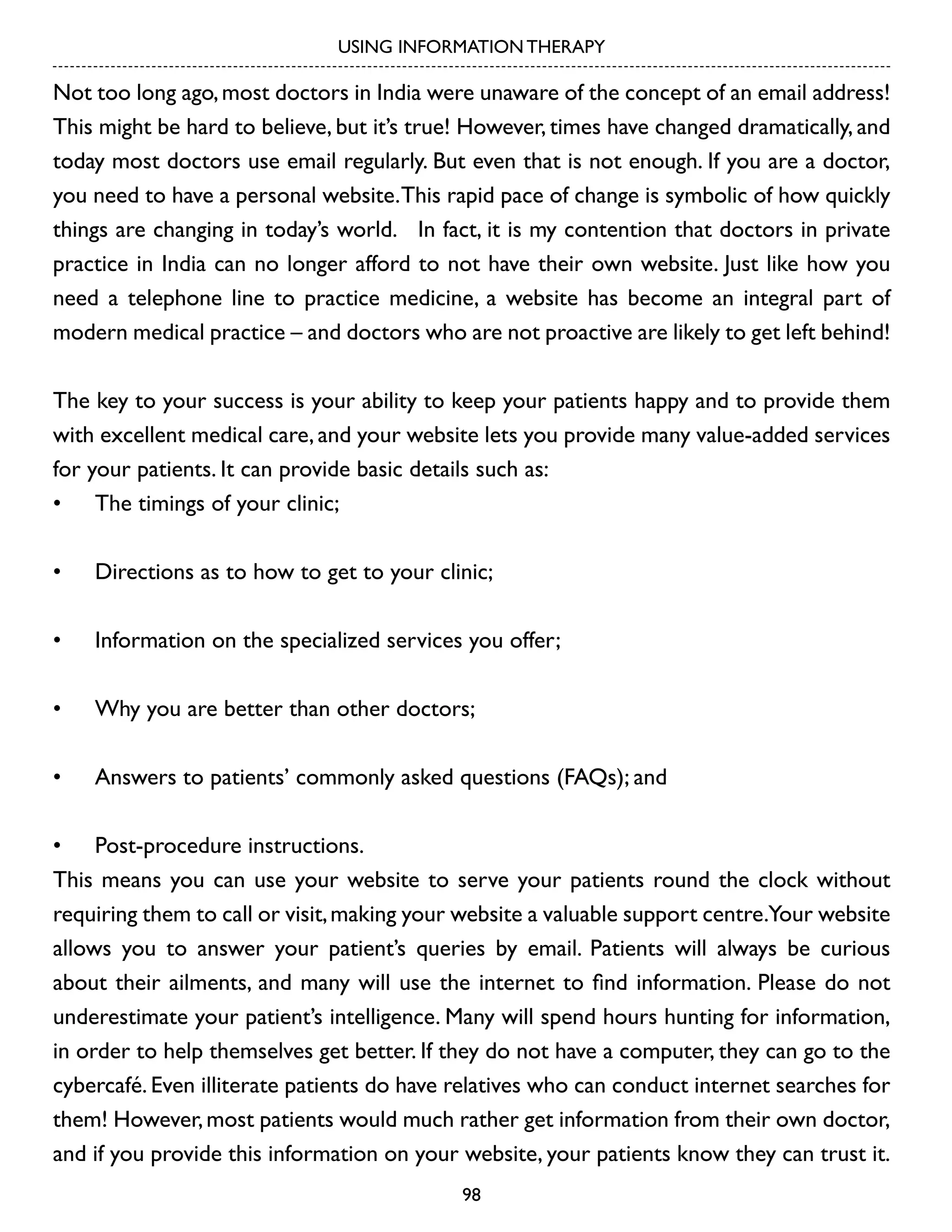 USING INFORMATION THERAPY

Not too long ago, most doctors in India were unaware of the concept of an email address!
This might be hard to believe, but it’s true! However, times have changed dramatically, and
today most doctors use email regularly. But even that is not enough. If you are a doctor,
you need to have a personal website. This rapid pace of change is symbolic of how quickly
things are changing in today’s world. In fact, it is my contention that doctors in private
practice in India can no longer afford to not have their own website. Just like how you
need a telephone line to practice medicine, a website has become an integral part of
modern medical practice – and doctors who are not proactive are likely to get left behind!
The key to your success is your ability to keep your patients happy and to provide them
with excellent medical care, and your website lets you provide many value-added services
for your patients. It can provide basic details such as:
•	 The timings of your clinic;
•	

Directions as to how to get to your clinic;

•	

Information on the specialized services you offer;

•	

Why you are better than other doctors;

•	

Answers to patients’ commonly asked questions (FAQs); and

•	 Post-procedure instructions.
This means you can use your website to serve your patients round the clock without
requiring them to call or visit, making your website a valuable support centre.Your website
allows you to answer your patient’s queries by email. Patients will always be curious
about their ailments, and many will use the internet to find information. Please do not
underestimate your patient’s intelligence. Many will spend hours hunting for information,
in order to help themselves get better. If they do not have a computer, they can go to the
cybercafé. Even illiterate patients do have relatives who can conduct internet searches for
them! However, most patients would much rather get information from their own doctor,
and if you provide this information on your website, your patients know they can trust it.
98

 