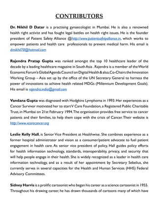 Contributors
Dr. Nikhil D Datar is a practising gynaecologist in Mumbai. He is also a renowned
health right activist and has fought legal battles on health right issues. He is the founder
president of Patient Safety Alliance @http://www.patientsafetyalliance.in, which works to
empower patients and health care professionals to prevent medical harm. His email is
drnikhil70@hotmail.com
Rajendra Pratap Gupta was ranked amongst the top 10 healthcare leader of the
decade by a leading healthcare magazine in South Asia . Rajendra is a member of the World
Economic Forum’s Global Agenda Council on Digital Health & also, Co-Chairs the Innovation
Working Group – Asia set up by the office of the UN Secretary General to harness the
power of innovations to achieve health related MDGs (Millennium Development Goals).
His email is rajendra.india@gmail.com
Vandana Gupta was diagnosed with Hodgkins Lymphoma in 1993. Her experiences as a
Cancer Survivor motivated her to start V Care Foundation, a Registered Public Charitable
Trust, in Mumbai on 21st February 1994. The organisation provides free service to cancer
patients and their families, to help them cope with the crisis of Cancer. Their website is
http://www.vcarecancer.org
Leslie Kelly Hall, is Senior Vice President at Healthwise. She combines experience as a
former hospital administrator and vision as a consumer/patient advocate to fuel patient
engagement in health care. As senior vice president of policy, Hall guides policy efforts
for health information technology, standards, interoperability, privacy, and security that
will help people engage in their health. She is widely recognized as a leader in health care
information technology, and as a result of her appointment by Secretary Sebelius, she
currently serves in several capacities for the Health and Human Services (HHS) Federal
Advisory Committees.
Sidney Harris is a prolific cartoonist who began his career as a science cartoonist in 1955.
Throughout his drawing career, he has drawn thousands of cartoons many of which have

 
