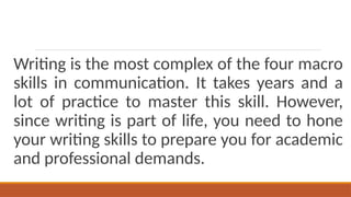 Writing is the most complex of the four macro
skills in communication. It takes years and a
lot of practice to master this skill. However,
since writing is part of life, you need to hone
your writing skills to prepare you for academic
and professional demands.
 
