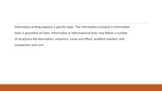 Informative writing explains a specific topic. The information included in informative
texts is grounded on facts. Informative or informational texts may follow a number
of structures like description, sequence, cause and effect, problem-solution, and
comparison and cont
 