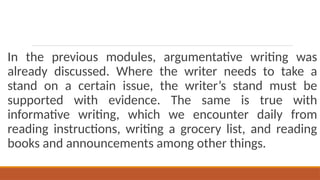 In the previous modules, argumentative writing was
already discussed. Where the writer needs to take a
stand on a certain issue, the writer’s stand must be
supported with evidence. The same is true with
informative writing, which we encounter daily from
reading instructions, writing a grocery list, and reading
books and announcements among other things.
 