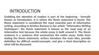 INTRODUCTION
Grabbing the attention of readers is part of the beginning - formally
known as introduction. It is where the thesis statement is found. The
thesis statement is considered the most essential part of informative
writing. According to Kristina Barroso in her article “Informative Writing
Techniques”, the thesis statement is known as the road map of an
informative text because the whole essay is built around it. The thesis
sentence is a sentence that summarizes the entire essay. Aside from
stating the thesis statement, writers introduce the main idea, provide
definition for difficult words/concepts, and give a short description on
what will be discussed.
 