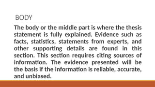 BODY
The body or the middle part is where the thesis
statement is fully explained. Evidence such as
facts, statistics, statements from experts, and
other supporting details are found in this
section. This section requires citing sources of
information. The evidence presented will be
the basis if the information is reliable, accurate,
and unbiased.
 