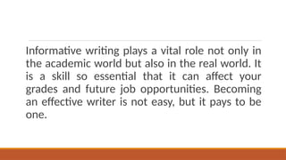 Informative writing plays a vital role not only in
the academic world but also in the real world. It
is a skill so essential that it can affect your
grades and future job opportunities. Becoming
an effective writer is not easy, but it pays to be
one.
 