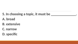 5. In choosing a topic, it must be ______________.
A. broad
B. extensive
C. narrow
D. specific
 