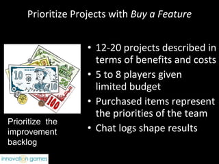 Prioritize Projects with  Buy a Feature 12-20 projects described in terms of benefits and costs 5 to 8 players given  limited budget Purchased items represent the priorities of the team Chat logs shape results Prioritize  the improvement backlog 