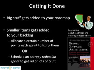 Getting it Done Big stuff gets added to your roadmap Smaller items gets added  to your backlog  Allocate a certain number of  points each sprint to fixing them OR Schedule an  entropy reduction  sprint  to get rid of lots of cruft Learn more  about roadmaps and  entropy reduction here: 
