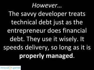 However… The savvy developer treats technical debt just as the entrepreneur does financial debt. They use it wisely. It speeds delivery, so long as it is  properly managed . 