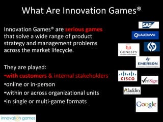 What Are Innovation Games® Innovation Games® are  serious games   that solve a wide range of product strategy and management problems across the market lifecycle. They are played:  with customers  & internal stakeholders online or in-person within or across organizational units in single or multi-game formats 