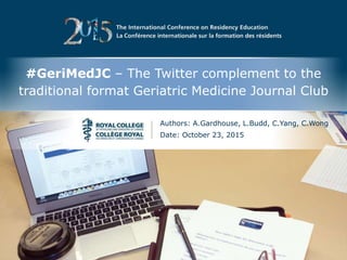 The International Conference on Residency Education | La Conférence internationale sur la formation des résidents
#GeriMedJC – The Twitter complement to the
traditional format Geriatric Medicine Journal Club
Authors: A.Gardhouse, L.Budd, C.Yang, C.Wong
Date: October 23, 2015
 