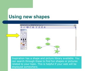 Using new shapes




 Inspiration has a shape and picture library available. You
 can search through these to find fun shapes or pictures
 related to your topic. This is helpful if your web will be
 displayed somewhere.
 