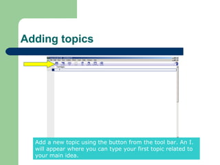 Adding topics




  Add a new topic using the button from the tool bar. An I.
  will appear where you can type your first topic related to
  your main idea.
 