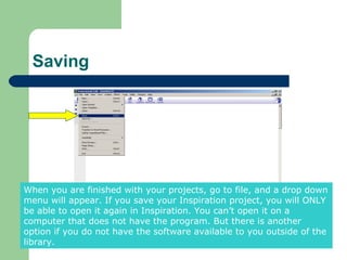 Saving




When you are finished with your projects, go to file, and a drop down
menu will appear. If you save your Inspiration project, you will ONLY
be able to open it again in Inspiration. You can’t open it on a
computer that does not have the program. But there is another
option if you do not have the software available to you outside of the
library.
 