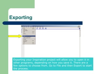 Exporting




 Exporting your Inspiration project will allow you to open it in
 other programs, depending on how you save it. There are a
 few options to choose from. Go to File and then Export to start
 the process.
 