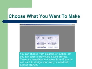 Choose What You Want To Make




    You can choose from diagram or outline. Or
    you can open a previously saved project.
    There are templates to choose from if you do
    not want to design your own, or need help
    getting started.
 